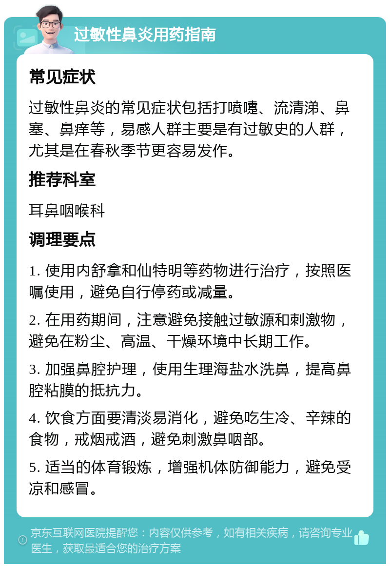 过敏性鼻炎用药指南 常见症状 过敏性鼻炎的常见症状包括打喷嚏、流清涕、鼻塞、鼻痒等，易感人群主要是有过敏史的人群，尤其是在春秋季节更容易发作。 推荐科室 耳鼻咽喉科 调理要点 1. 使用内舒拿和仙特明等药物进行治疗，按照医嘱使用，避免自行停药或减量。 2. 在用药期间，注意避免接触过敏源和刺激物，避免在粉尘、高温、干燥环境中长期工作。 3. 加强鼻腔护理，使用生理海盐水洗鼻，提高鼻腔粘膜的抵抗力。 4. 饮食方面要清淡易消化，避免吃生冷、辛辣的食物，戒烟戒酒，避免刺激鼻咽部。 5. 适当的体育锻炼，增强机体防御能力，避免受凉和感冒。