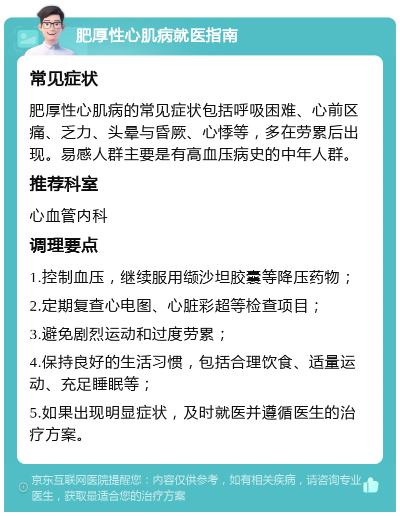 肥厚性心肌病就医指南 常见症状 肥厚性心肌病的常见症状包括呼吸困难、心前区痛、乏力、头晕与昏厥、心悸等，多在劳累后出现。易感人群主要是有高血压病史的中年人群。 推荐科室 心血管内科 调理要点 1.控制血压，继续服用缬沙坦胶囊等降压药物； 2.定期复查心电图、心脏彩超等检查项目； 3.避免剧烈运动和过度劳累； 4.保持良好的生活习惯，包括合理饮食、适量运动、充足睡眠等； 5.如果出现明显症状，及时就医并遵循医生的治疗方案。