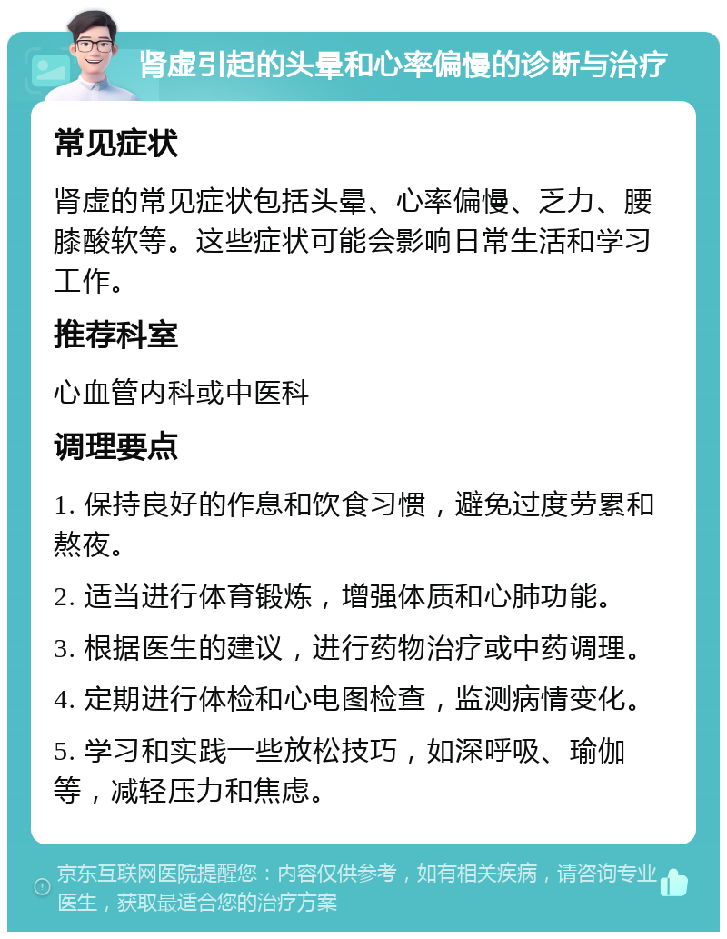 肾虚引起的头晕和心率偏慢的诊断与治疗 常见症状 肾虚的常见症状包括头晕、心率偏慢、乏力、腰膝酸软等。这些症状可能会影响日常生活和学习工作。 推荐科室 心血管内科或中医科 调理要点 1. 保持良好的作息和饮食习惯，避免过度劳累和熬夜。 2. 适当进行体育锻炼，增强体质和心肺功能。 3. 根据医生的建议，进行药物治疗或中药调理。 4. 定期进行体检和心电图检查，监测病情变化。 5. 学习和实践一些放松技巧，如深呼吸、瑜伽等，减轻压力和焦虑。