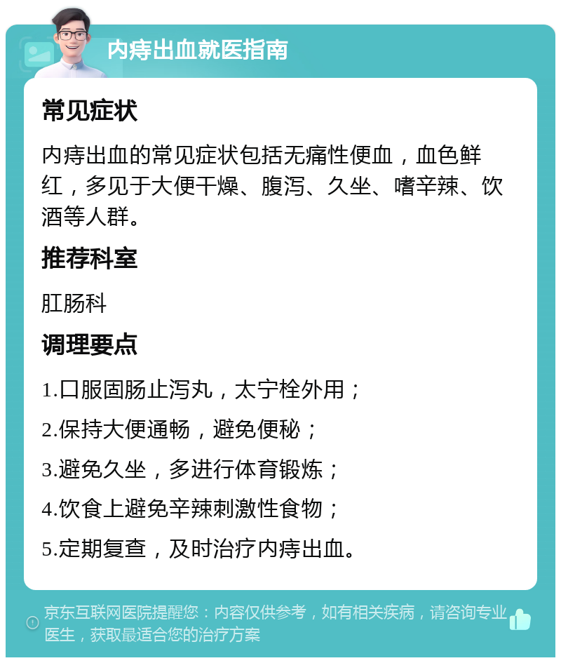 内痔出血就医指南 常见症状 内痔出血的常见症状包括无痛性便血，血色鲜红，多见于大便干燥、腹泻、久坐、嗜辛辣、饮酒等人群。 推荐科室 肛肠科 调理要点 1.口服固肠止泻丸，太宁栓外用； 2.保持大便通畅，避免便秘； 3.避免久坐，多进行体育锻炼； 4.饮食上避免辛辣刺激性食物； 5.定期复查，及时治疗内痔出血。