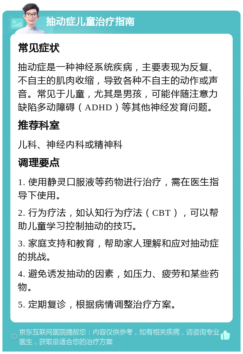 抽动症儿童治疗指南 常见症状 抽动症是一种神经系统疾病，主要表现为反复、不自主的肌肉收缩，导致各种不自主的动作或声音。常见于儿童，尤其是男孩，可能伴随注意力缺陷多动障碍（ADHD）等其他神经发育问题。 推荐科室 儿科、神经内科或精神科 调理要点 1. 使用静灵口服液等药物进行治疗，需在医生指导下使用。 2. 行为疗法，如认知行为疗法（CBT），可以帮助儿童学习控制抽动的技巧。 3. 家庭支持和教育，帮助家人理解和应对抽动症的挑战。 4. 避免诱发抽动的因素，如压力、疲劳和某些药物。 5. 定期复诊，根据病情调整治疗方案。