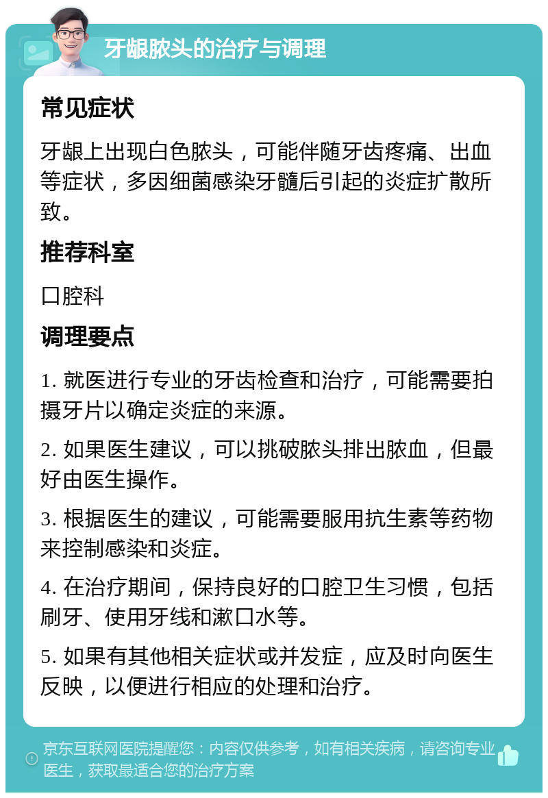 牙龈脓头的治疗与调理 常见症状 牙龈上出现白色脓头，可能伴随牙齿疼痛、出血等症状，多因细菌感染牙髓后引起的炎症扩散所致。 推荐科室 口腔科 调理要点 1. 就医进行专业的牙齿检查和治疗，可能需要拍摄牙片以确定炎症的来源。 2. 如果医生建议，可以挑破脓头排出脓血，但最好由医生操作。 3. 根据医生的建议，可能需要服用抗生素等药物来控制感染和炎症。 4. 在治疗期间，保持良好的口腔卫生习惯，包括刷牙、使用牙线和漱口水等。 5. 如果有其他相关症状或并发症，应及时向医生反映，以便进行相应的处理和治疗。