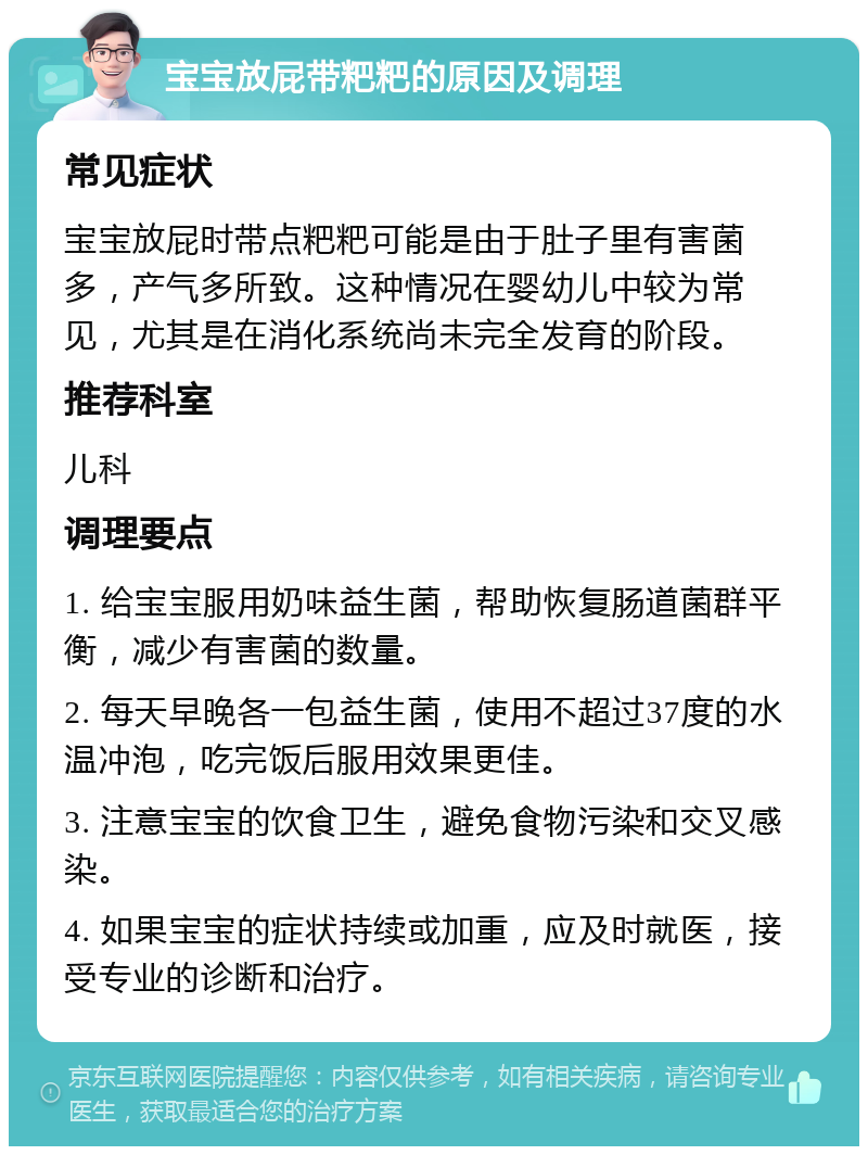 宝宝放屁带粑粑的原因及调理 常见症状 宝宝放屁时带点粑粑可能是由于肚子里有害菌多，产气多所致。这种情况在婴幼儿中较为常见，尤其是在消化系统尚未完全发育的阶段。 推荐科室 儿科 调理要点 1. 给宝宝服用奶味益生菌，帮助恢复肠道菌群平衡，减少有害菌的数量。 2. 每天早晚各一包益生菌，使用不超过37度的水温冲泡，吃完饭后服用效果更佳。 3. 注意宝宝的饮食卫生，避免食物污染和交叉感染。 4. 如果宝宝的症状持续或加重，应及时就医，接受专业的诊断和治疗。