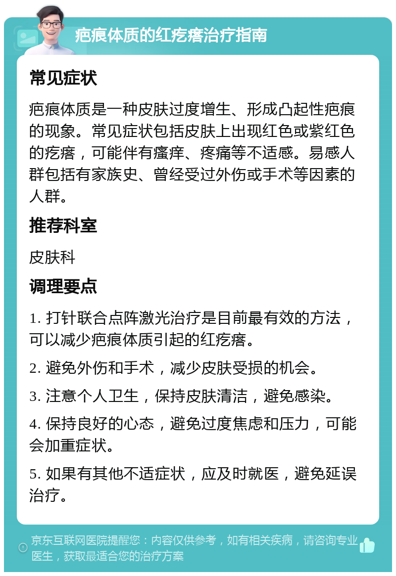 疤痕体质的红疙瘩治疗指南 常见症状 疤痕体质是一种皮肤过度增生、形成凸起性疤痕的现象。常见症状包括皮肤上出现红色或紫红色的疙瘩，可能伴有瘙痒、疼痛等不适感。易感人群包括有家族史、曾经受过外伤或手术等因素的人群。 推荐科室 皮肤科 调理要点 1. 打针联合点阵激光治疗是目前最有效的方法，可以减少疤痕体质引起的红疙瘩。 2. 避免外伤和手术，减少皮肤受损的机会。 3. 注意个人卫生，保持皮肤清洁，避免感染。 4. 保持良好的心态，避免过度焦虑和压力，可能会加重症状。 5. 如果有其他不适症状，应及时就医，避免延误治疗。