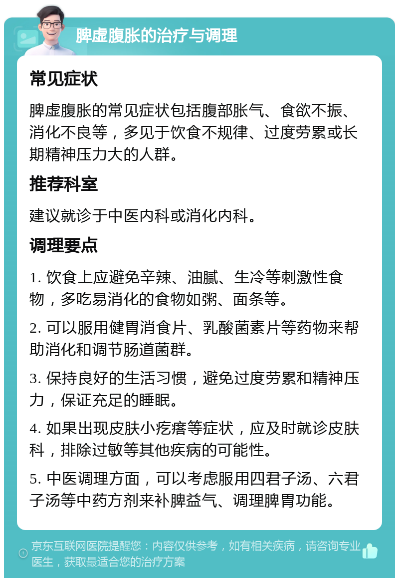 脾虚腹胀的治疗与调理 常见症状 脾虚腹胀的常见症状包括腹部胀气、食欲不振、消化不良等，多见于饮食不规律、过度劳累或长期精神压力大的人群。 推荐科室 建议就诊于中医内科或消化内科。 调理要点 1. 饮食上应避免辛辣、油腻、生冷等刺激性食物，多吃易消化的食物如粥、面条等。 2. 可以服用健胃消食片、乳酸菌素片等药物来帮助消化和调节肠道菌群。 3. 保持良好的生活习惯，避免过度劳累和精神压力，保证充足的睡眠。 4. 如果出现皮肤小疙瘩等症状，应及时就诊皮肤科，排除过敏等其他疾病的可能性。 5. 中医调理方面，可以考虑服用四君子汤、六君子汤等中药方剂来补脾益气、调理脾胃功能。