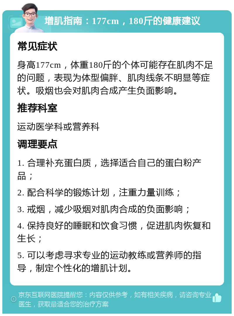 增肌指南：177cm，180斤的健康建议 常见症状 身高177cm，体重180斤的个体可能存在肌肉不足的问题，表现为体型偏胖、肌肉线条不明显等症状。吸烟也会对肌肉合成产生负面影响。 推荐科室 运动医学科或营养科 调理要点 1. 合理补充蛋白质，选择适合自己的蛋白粉产品； 2. 配合科学的锻炼计划，注重力量训练； 3. 戒烟，减少吸烟对肌肉合成的负面影响； 4. 保持良好的睡眠和饮食习惯，促进肌肉恢复和生长； 5. 可以考虑寻求专业的运动教练或营养师的指导，制定个性化的增肌计划。