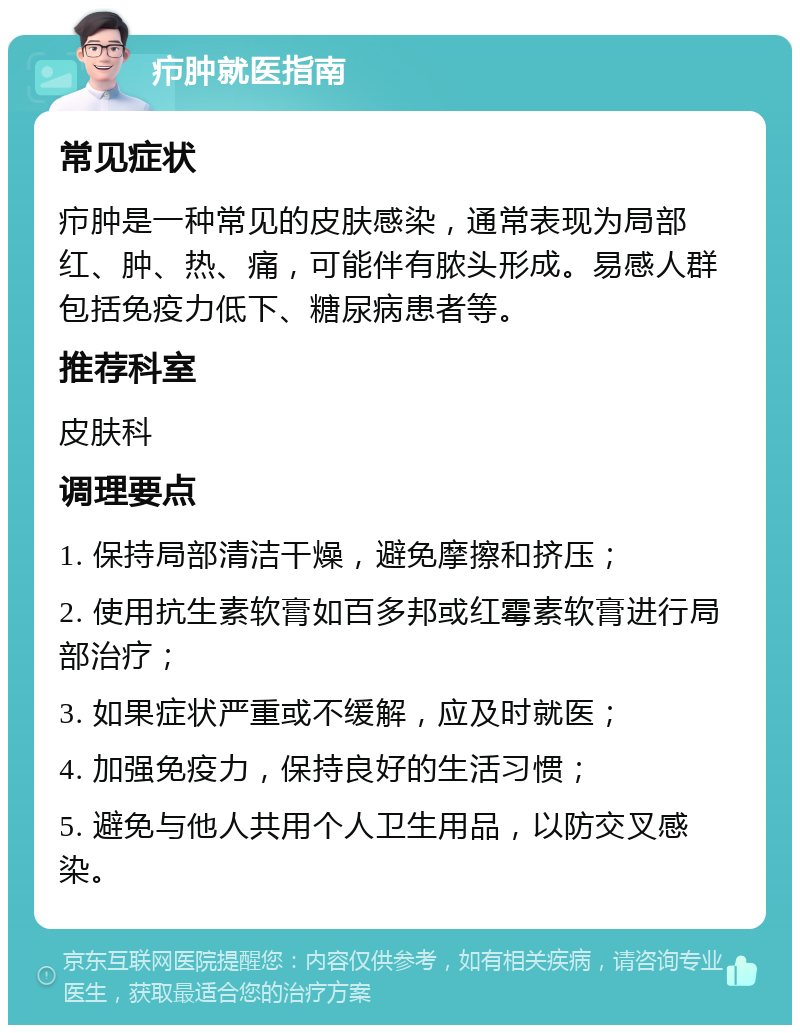 疖肿就医指南 常见症状 疖肿是一种常见的皮肤感染，通常表现为局部红、肿、热、痛，可能伴有脓头形成。易感人群包括免疫力低下、糖尿病患者等。 推荐科室 皮肤科 调理要点 1. 保持局部清洁干燥，避免摩擦和挤压； 2. 使用抗生素软膏如百多邦或红霉素软膏进行局部治疗； 3. 如果症状严重或不缓解，应及时就医； 4. 加强免疫力，保持良好的生活习惯； 5. 避免与他人共用个人卫生用品，以防交叉感染。