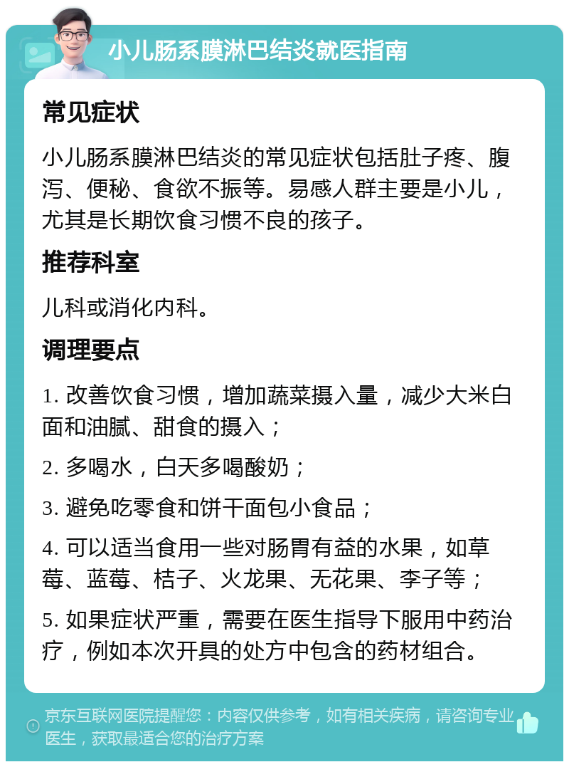 小儿肠系膜淋巴结炎就医指南 常见症状 小儿肠系膜淋巴结炎的常见症状包括肚子疼、腹泻、便秘、食欲不振等。易感人群主要是小儿，尤其是长期饮食习惯不良的孩子。 推荐科室 儿科或消化内科。 调理要点 1. 改善饮食习惯，增加蔬菜摄入量，减少大米白面和油腻、甜食的摄入； 2. 多喝水，白天多喝酸奶； 3. 避免吃零食和饼干面包小食品； 4. 可以适当食用一些对肠胃有益的水果，如草莓、蓝莓、桔子、火龙果、无花果、李子等； 5. 如果症状严重，需要在医生指导下服用中药治疗，例如本次开具的处方中包含的药材组合。