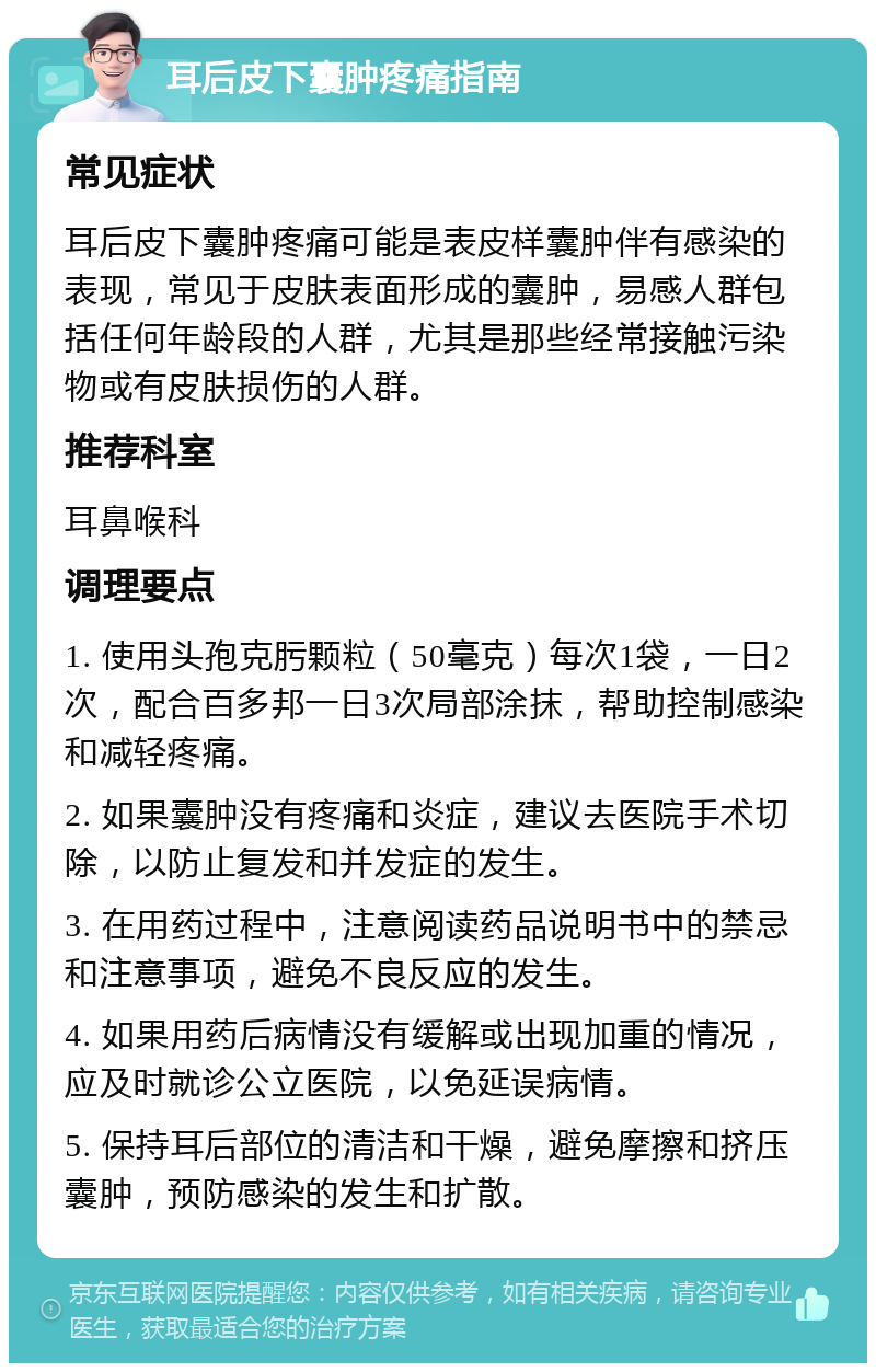 耳后皮下囊肿疼痛指南 常见症状 耳后皮下囊肿疼痛可能是表皮样囊肿伴有感染的表现，常见于皮肤表面形成的囊肿，易感人群包括任何年龄段的人群，尤其是那些经常接触污染物或有皮肤损伤的人群。 推荐科室 耳鼻喉科 调理要点 1. 使用头孢克肟颗粒（50毫克）每次1袋，一日2次，配合百多邦一日3次局部涂抹，帮助控制感染和减轻疼痛。 2. 如果囊肿没有疼痛和炎症，建议去医院手术切除，以防止复发和并发症的发生。 3. 在用药过程中，注意阅读药品说明书中的禁忌和注意事项，避免不良反应的发生。 4. 如果用药后病情没有缓解或出现加重的情况，应及时就诊公立医院，以免延误病情。 5. 保持耳后部位的清洁和干燥，避免摩擦和挤压囊肿，预防感染的发生和扩散。