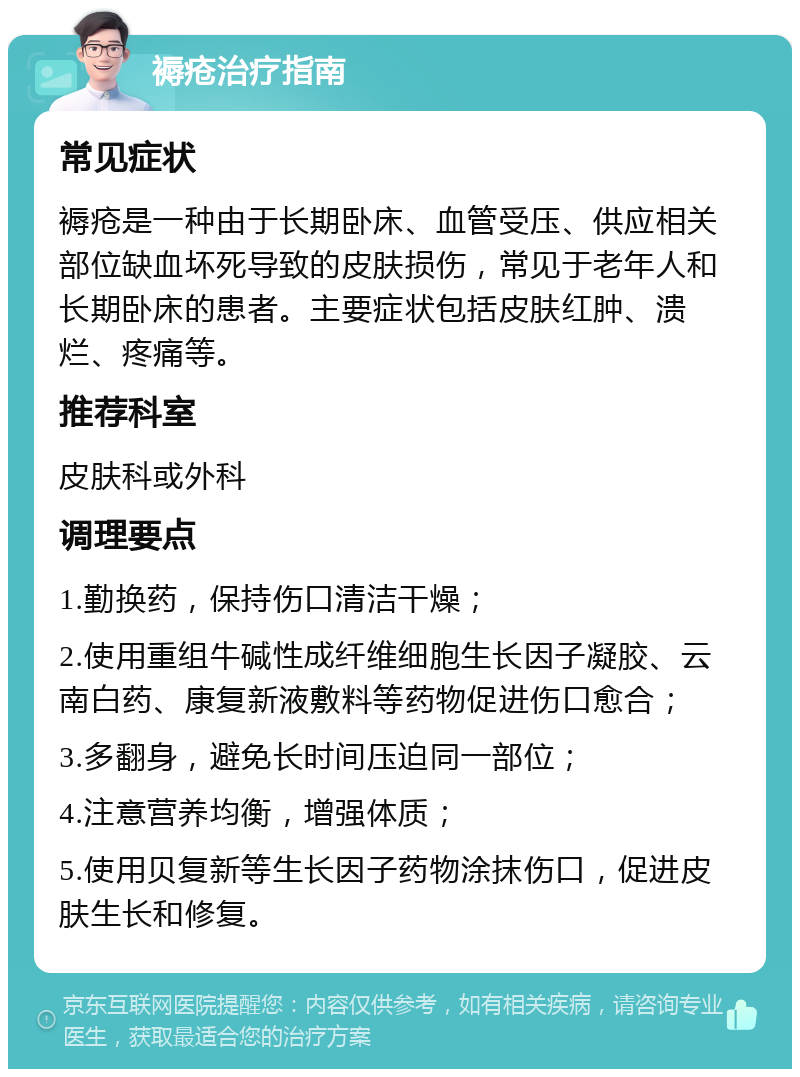 褥疮治疗指南 常见症状 褥疮是一种由于长期卧床、血管受压、供应相关部位缺血坏死导致的皮肤损伤，常见于老年人和长期卧床的患者。主要症状包括皮肤红肿、溃烂、疼痛等。 推荐科室 皮肤科或外科 调理要点 1.勤换药，保持伤口清洁干燥； 2.使用重组牛碱性成纤维细胞生长因子凝胶、云南白药、康复新液敷料等药物促进伤口愈合； 3.多翻身，避免长时间压迫同一部位； 4.注意营养均衡，增强体质； 5.使用贝复新等生长因子药物涂抹伤口，促进皮肤生长和修复。