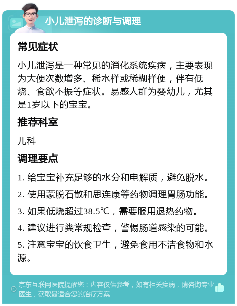 小儿泄泻的诊断与调理 常见症状 小儿泄泻是一种常见的消化系统疾病，主要表现为大便次数增多、稀水样或稀糊样便，伴有低烧、食欲不振等症状。易感人群为婴幼儿，尤其是1岁以下的宝宝。 推荐科室 儿科 调理要点 1. 给宝宝补充足够的水分和电解质，避免脱水。 2. 使用蒙脱石散和思连康等药物调理胃肠功能。 3. 如果低烧超过38.5℃，需要服用退热药物。 4. 建议进行粪常规检查，警惕肠道感染的可能。 5. 注意宝宝的饮食卫生，避免食用不洁食物和水源。