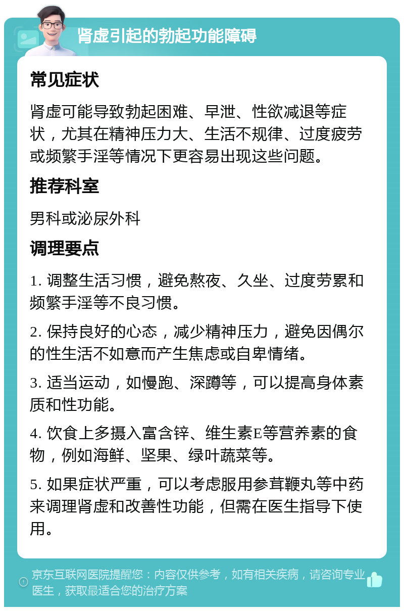 肾虚引起的勃起功能障碍 常见症状 肾虚可能导致勃起困难、早泄、性欲减退等症状，尤其在精神压力大、生活不规律、过度疲劳或频繁手淫等情况下更容易出现这些问题。 推荐科室 男科或泌尿外科 调理要点 1. 调整生活习惯，避免熬夜、久坐、过度劳累和频繁手淫等不良习惯。 2. 保持良好的心态，减少精神压力，避免因偶尔的性生活不如意而产生焦虑或自卑情绪。 3. 适当运动，如慢跑、深蹲等，可以提高身体素质和性功能。 4. 饮食上多摄入富含锌、维生素E等营养素的食物，例如海鲜、坚果、绿叶蔬菜等。 5. 如果症状严重，可以考虑服用参茸鞭丸等中药来调理肾虚和改善性功能，但需在医生指导下使用。