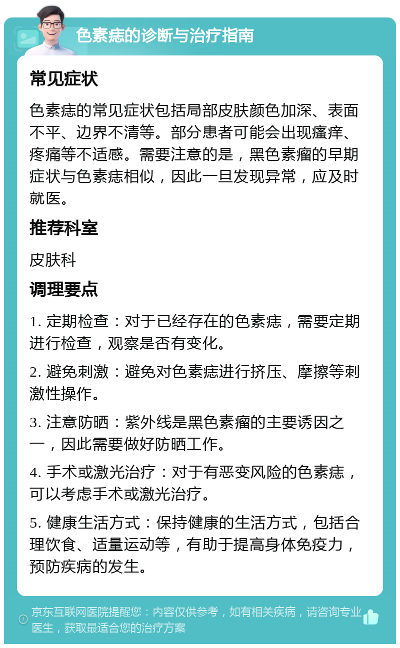 色素痣的诊断与治疗指南 常见症状 色素痣的常见症状包括局部皮肤颜色加深、表面不平、边界不清等。部分患者可能会出现瘙痒、疼痛等不适感。需要注意的是，黑色素瘤的早期症状与色素痣相似，因此一旦发现异常，应及时就医。 推荐科室 皮肤科 调理要点 1. 定期检查：对于已经存在的色素痣，需要定期进行检查，观察是否有变化。 2. 避免刺激：避免对色素痣进行挤压、摩擦等刺激性操作。 3. 注意防晒：紫外线是黑色素瘤的主要诱因之一，因此需要做好防晒工作。 4. 手术或激光治疗：对于有恶变风险的色素痣，可以考虑手术或激光治疗。 5. 健康生活方式：保持健康的生活方式，包括合理饮食、适量运动等，有助于提高身体免疫力，预防疾病的发生。