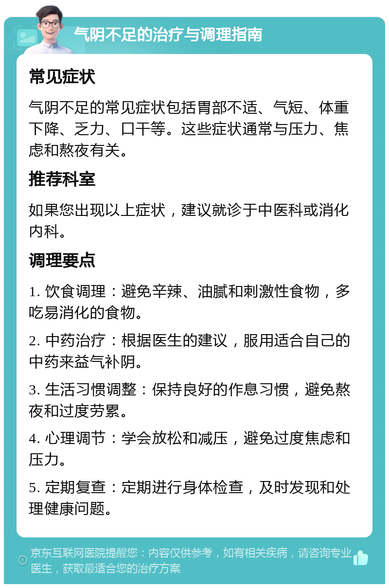 气阴不足的治疗与调理指南 常见症状 气阴不足的常见症状包括胃部不适、气短、体重下降、乏力、口干等。这些症状通常与压力、焦虑和熬夜有关。 推荐科室 如果您出现以上症状，建议就诊于中医科或消化内科。 调理要点 1. 饮食调理：避免辛辣、油腻和刺激性食物，多吃易消化的食物。 2. 中药治疗：根据医生的建议，服用适合自己的中药来益气补阴。 3. 生活习惯调整：保持良好的作息习惯，避免熬夜和过度劳累。 4. 心理调节：学会放松和减压，避免过度焦虑和压力。 5. 定期复查：定期进行身体检查，及时发现和处理健康问题。