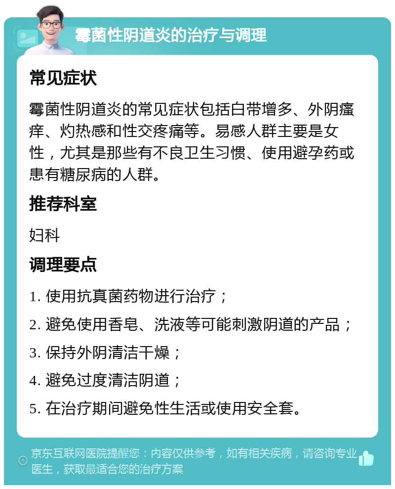 霉菌性阴道炎的治疗与调理 常见症状 霉菌性阴道炎的常见症状包括白带增多、外阴瘙痒、灼热感和性交疼痛等。易感人群主要是女性，尤其是那些有不良卫生习惯、使用避孕药或患有糖尿病的人群。 推荐科室 妇科 调理要点 1. 使用抗真菌药物进行治疗； 2. 避免使用香皂、洗液等可能刺激阴道的产品； 3. 保持外阴清洁干燥； 4. 避免过度清洁阴道； 5. 在治疗期间避免性生活或使用安全套。