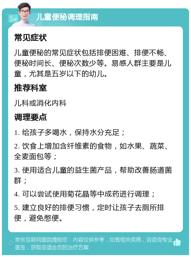 儿童便秘调理指南 常见症状 儿童便秘的常见症状包括排便困难、排便不畅、便秘时间长、便秘次数少等。易感人群主要是儿童，尤其是五岁以下的幼儿。 推荐科室 儿科或消化内科 调理要点 1. 给孩子多喝水，保持水分充足； 2. 饮食上增加含纤维素的食物，如水果、蔬菜、全麦面包等； 3. 使用适合儿童的益生菌产品，帮助改善肠道菌群； 4. 可以尝试使用菊花晶等中成药进行调理； 5. 建立良好的排便习惯，定时让孩子去厕所排便，避免憋便。