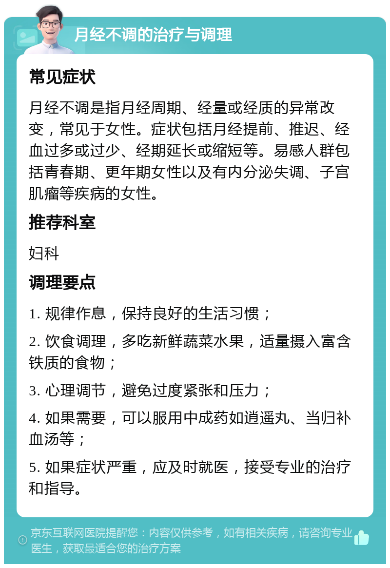 月经不调的治疗与调理 常见症状 月经不调是指月经周期、经量或经质的异常改变，常见于女性。症状包括月经提前、推迟、经血过多或过少、经期延长或缩短等。易感人群包括青春期、更年期女性以及有内分泌失调、子宫肌瘤等疾病的女性。 推荐科室 妇科 调理要点 1. 规律作息，保持良好的生活习惯； 2. 饮食调理，多吃新鲜蔬菜水果，适量摄入富含铁质的食物； 3. 心理调节，避免过度紧张和压力； 4. 如果需要，可以服用中成药如逍遥丸、当归补血汤等； 5. 如果症状严重，应及时就医，接受专业的治疗和指导。