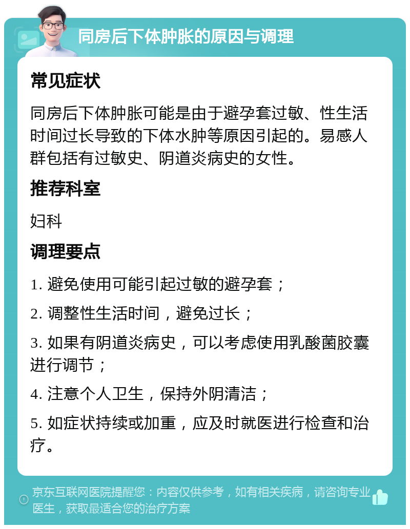 同房后下体肿胀的原因与调理 常见症状 同房后下体肿胀可能是由于避孕套过敏、性生活时间过长导致的下体水肿等原因引起的。易感人群包括有过敏史、阴道炎病史的女性。 推荐科室 妇科 调理要点 1. 避免使用可能引起过敏的避孕套； 2. 调整性生活时间，避免过长； 3. 如果有阴道炎病史，可以考虑使用乳酸菌胶囊进行调节； 4. 注意个人卫生，保持外阴清洁； 5. 如症状持续或加重，应及时就医进行检查和治疗。