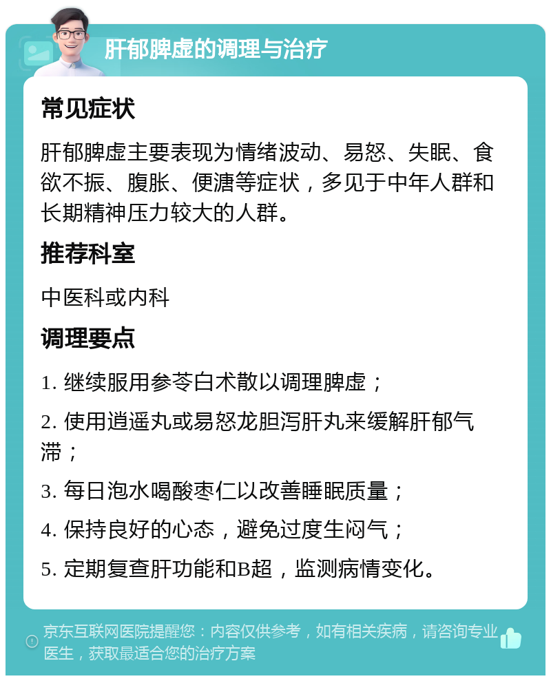 肝郁脾虚的调理与治疗 常见症状 肝郁脾虚主要表现为情绪波动、易怒、失眠、食欲不振、腹胀、便溏等症状，多见于中年人群和长期精神压力较大的人群。 推荐科室 中医科或内科 调理要点 1. 继续服用参苓白术散以调理脾虚； 2. 使用逍遥丸或易怒龙胆泻肝丸来缓解肝郁气滞； 3. 每日泡水喝酸枣仁以改善睡眠质量； 4. 保持良好的心态，避免过度生闷气； 5. 定期复查肝功能和B超，监测病情变化。