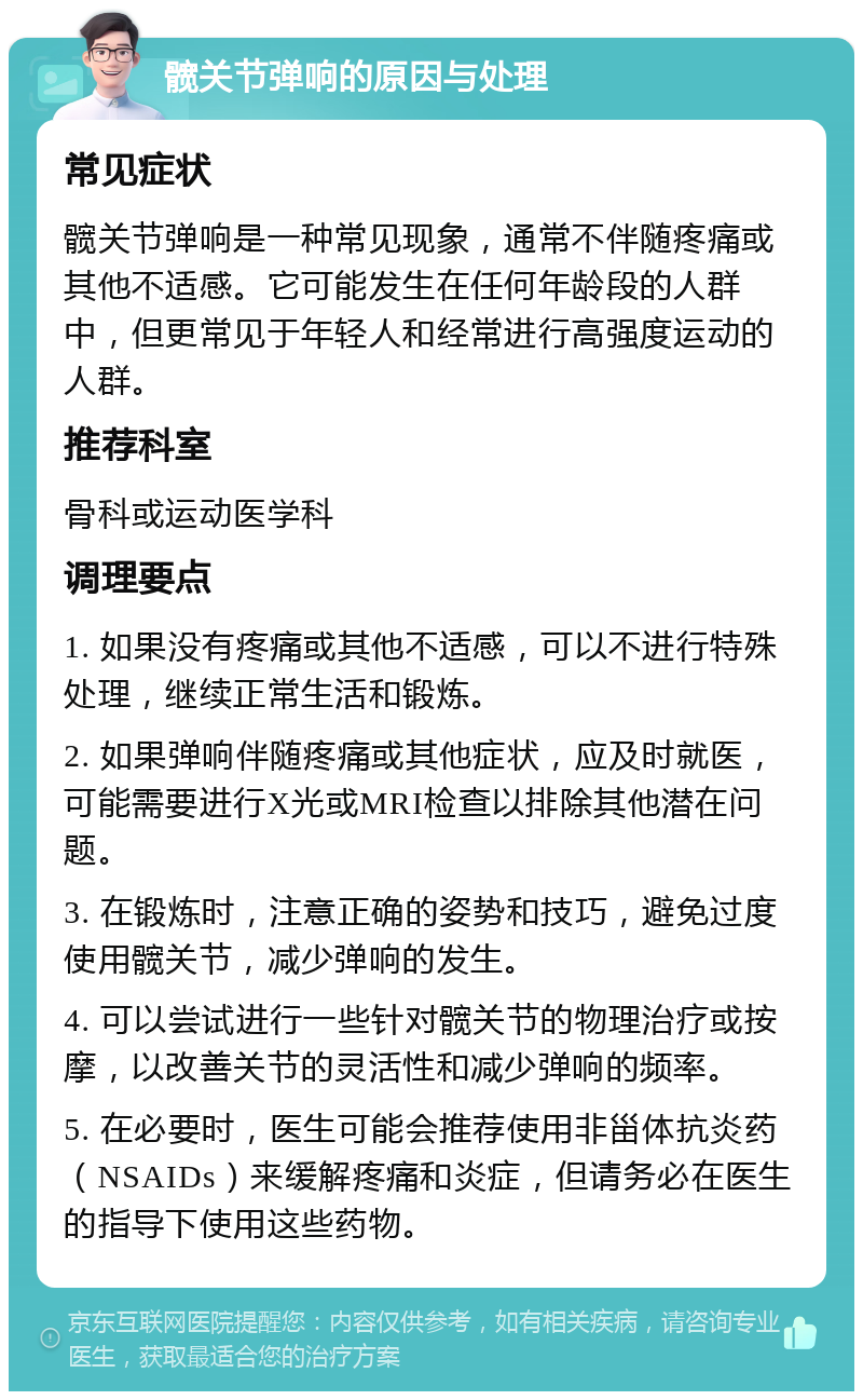 髋关节弹响的原因与处理 常见症状 髋关节弹响是一种常见现象，通常不伴随疼痛或其他不适感。它可能发生在任何年龄段的人群中，但更常见于年轻人和经常进行高强度运动的人群。 推荐科室 骨科或运动医学科 调理要点 1. 如果没有疼痛或其他不适感，可以不进行特殊处理，继续正常生活和锻炼。 2. 如果弹响伴随疼痛或其他症状，应及时就医，可能需要进行X光或MRI检查以排除其他潜在问题。 3. 在锻炼时，注意正确的姿势和技巧，避免过度使用髋关节，减少弹响的发生。 4. 可以尝试进行一些针对髋关节的物理治疗或按摩，以改善关节的灵活性和减少弹响的频率。 5. 在必要时，医生可能会推荐使用非甾体抗炎药（NSAIDs）来缓解疼痛和炎症，但请务必在医生的指导下使用这些药物。