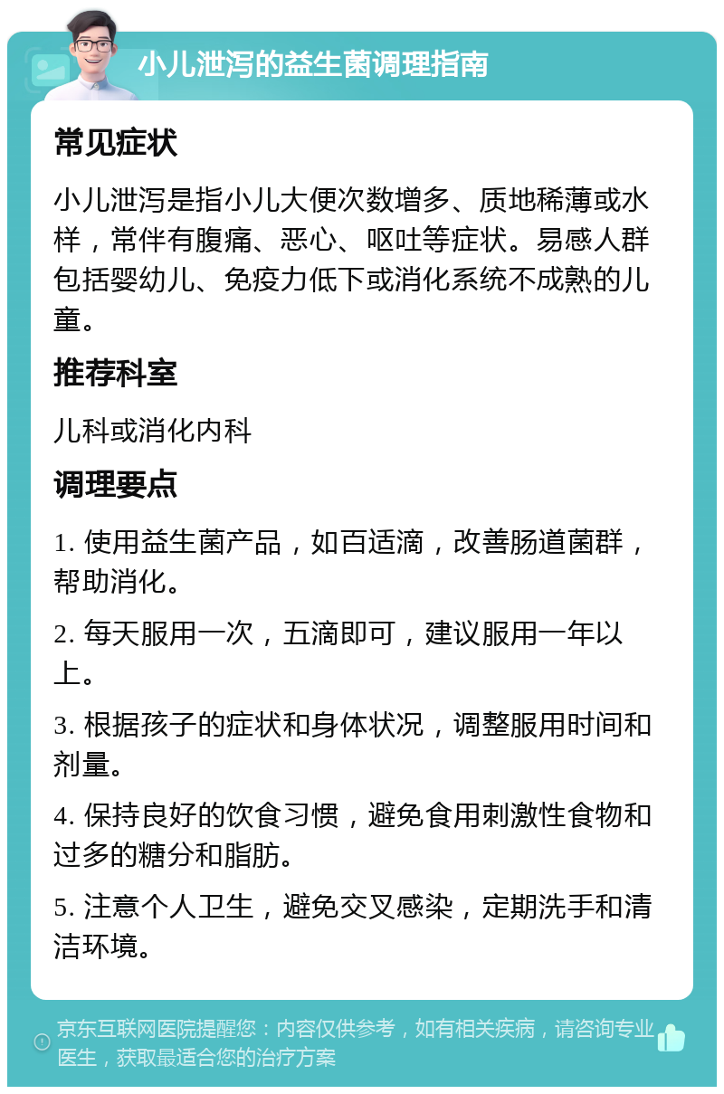 小儿泄泻的益生菌调理指南 常见症状 小儿泄泻是指小儿大便次数增多、质地稀薄或水样，常伴有腹痛、恶心、呕吐等症状。易感人群包括婴幼儿、免疫力低下或消化系统不成熟的儿童。 推荐科室 儿科或消化内科 调理要点 1. 使用益生菌产品，如百适滴，改善肠道菌群，帮助消化。 2. 每天服用一次，五滴即可，建议服用一年以上。 3. 根据孩子的症状和身体状况，调整服用时间和剂量。 4. 保持良好的饮食习惯，避免食用刺激性食物和过多的糖分和脂肪。 5. 注意个人卫生，避免交叉感染，定期洗手和清洁环境。