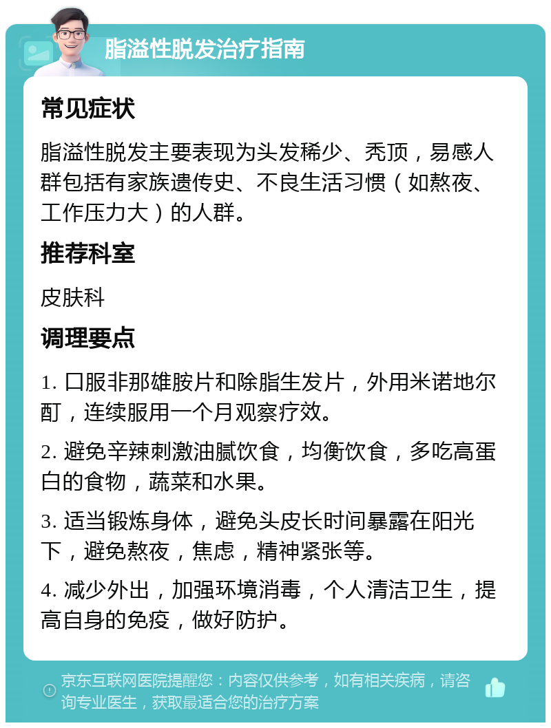 脂溢性脱发治疗指南 常见症状 脂溢性脱发主要表现为头发稀少、秃顶，易感人群包括有家族遗传史、不良生活习惯（如熬夜、工作压力大）的人群。 推荐科室 皮肤科 调理要点 1. 口服非那雄胺片和除脂生发片，外用米诺地尔酊，连续服用一个月观察疗效。 2. 避免辛辣刺激油腻饮食，均衡饮食，多吃高蛋白的食物，蔬菜和水果。 3. 适当锻炼身体，避免头皮长时间暴露在阳光下，避免熬夜，焦虑，精神紧张等。 4. 减少外出，加强环境消毒，个人清洁卫生，提高自身的免疫，做好防护。