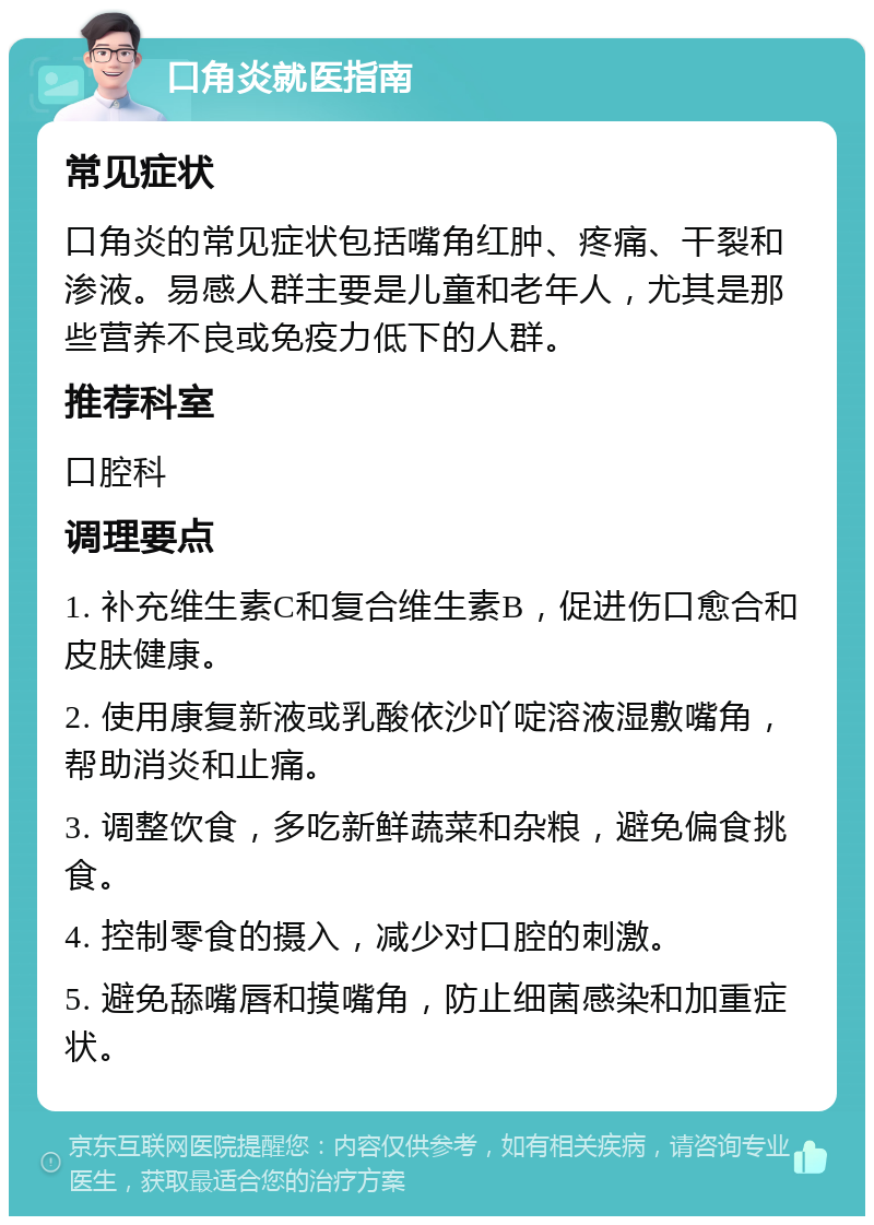 口角炎就医指南 常见症状 口角炎的常见症状包括嘴角红肿、疼痛、干裂和渗液。易感人群主要是儿童和老年人，尤其是那些营养不良或免疫力低下的人群。 推荐科室 口腔科 调理要点 1. 补充维生素C和复合维生素B，促进伤口愈合和皮肤健康。 2. 使用康复新液或乳酸依沙吖啶溶液湿敷嘴角，帮助消炎和止痛。 3. 调整饮食，多吃新鲜蔬菜和杂粮，避免偏食挑食。 4. 控制零食的摄入，减少对口腔的刺激。 5. 避免舔嘴唇和摸嘴角，防止细菌感染和加重症状。