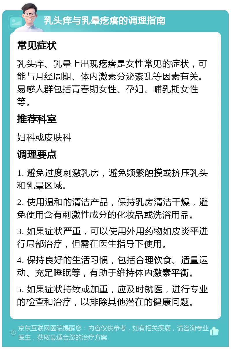 乳头痒与乳晕疙瘩的调理指南 常见症状 乳头痒、乳晕上出现疙瘩是女性常见的症状，可能与月经周期、体内激素分泌紊乱等因素有关。易感人群包括青春期女性、孕妇、哺乳期女性等。 推荐科室 妇科或皮肤科 调理要点 1. 避免过度刺激乳房，避免频繁触摸或挤压乳头和乳晕区域。 2. 使用温和的清洁产品，保持乳房清洁干燥，避免使用含有刺激性成分的化妆品或洗浴用品。 3. 如果症状严重，可以使用外用药物如皮炎平进行局部治疗，但需在医生指导下使用。 4. 保持良好的生活习惯，包括合理饮食、适量运动、充足睡眠等，有助于维持体内激素平衡。 5. 如果症状持续或加重，应及时就医，进行专业的检查和治疗，以排除其他潜在的健康问题。