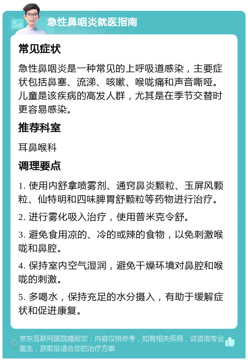 急性鼻咽炎就医指南 常见症状 急性鼻咽炎是一种常见的上呼吸道感染，主要症状包括鼻塞、流涕、咳嗽、喉咙痛和声音嘶哑。儿童是该疾病的高发人群，尤其是在季节交替时更容易感染。 推荐科室 耳鼻喉科 调理要点 1. 使用内舒拿喷雾剂、通窍鼻炎颗粒、玉屏风颗粒、仙特明和四味脾胃舒颗粒等药物进行治疗。 2. 进行雾化吸入治疗，使用普米克令舒。 3. 避免食用凉的、冷的或辣的食物，以免刺激喉咙和鼻腔。 4. 保持室内空气湿润，避免干燥环境对鼻腔和喉咙的刺激。 5. 多喝水，保持充足的水分摄入，有助于缓解症状和促进康复。