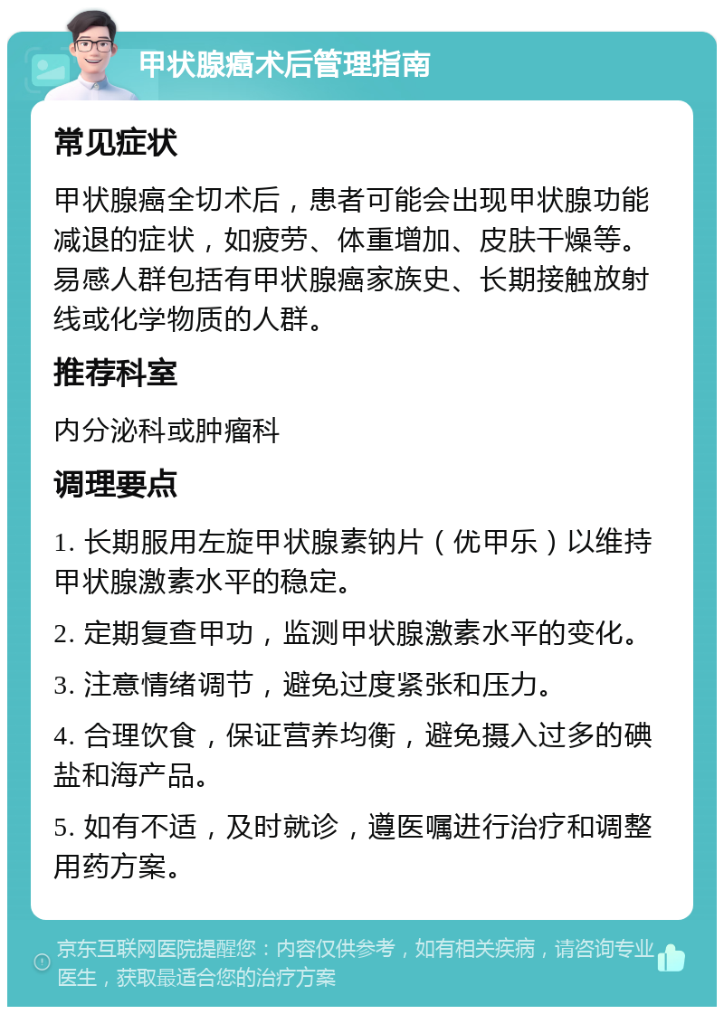 甲状腺癌术后管理指南 常见症状 甲状腺癌全切术后，患者可能会出现甲状腺功能减退的症状，如疲劳、体重增加、皮肤干燥等。易感人群包括有甲状腺癌家族史、长期接触放射线或化学物质的人群。 推荐科室 内分泌科或肿瘤科 调理要点 1. 长期服用左旋甲状腺素钠片（优甲乐）以维持甲状腺激素水平的稳定。 2. 定期复查甲功，监测甲状腺激素水平的变化。 3. 注意情绪调节，避免过度紧张和压力。 4. 合理饮食，保证营养均衡，避免摄入过多的碘盐和海产品。 5. 如有不适，及时就诊，遵医嘱进行治疗和调整用药方案。