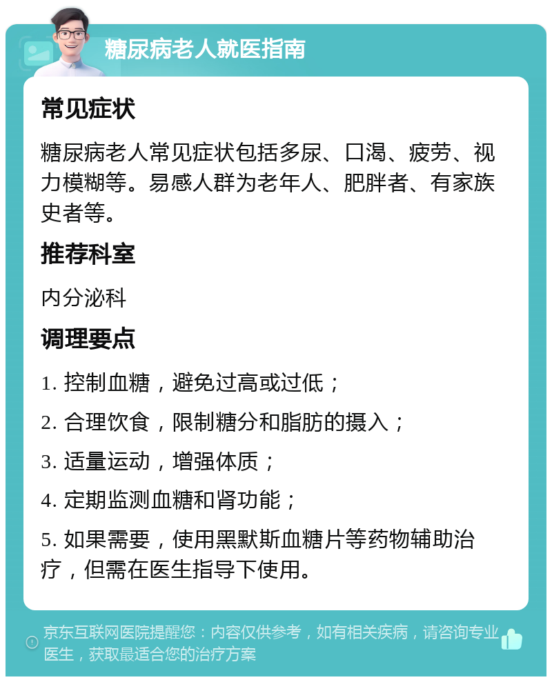 糖尿病老人就医指南 常见症状 糖尿病老人常见症状包括多尿、口渴、疲劳、视力模糊等。易感人群为老年人、肥胖者、有家族史者等。 推荐科室 内分泌科 调理要点 1. 控制血糖，避免过高或过低； 2. 合理饮食，限制糖分和脂肪的摄入； 3. 适量运动，增强体质； 4. 定期监测血糖和肾功能； 5. 如果需要，使用黑默斯血糖片等药物辅助治疗，但需在医生指导下使用。