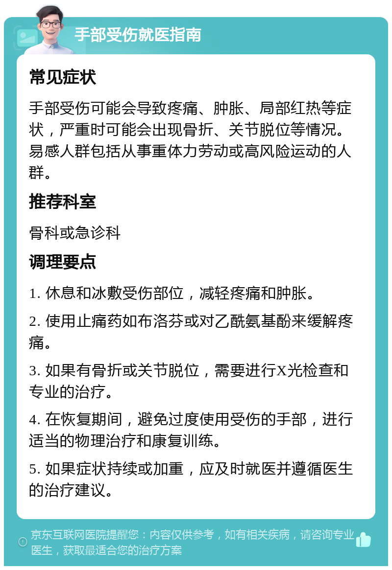 手部受伤就医指南 常见症状 手部受伤可能会导致疼痛、肿胀、局部红热等症状，严重时可能会出现骨折、关节脱位等情况。易感人群包括从事重体力劳动或高风险运动的人群。 推荐科室 骨科或急诊科 调理要点 1. 休息和冰敷受伤部位，减轻疼痛和肿胀。 2. 使用止痛药如布洛芬或对乙酰氨基酚来缓解疼痛。 3. 如果有骨折或关节脱位，需要进行X光检查和专业的治疗。 4. 在恢复期间，避免过度使用受伤的手部，进行适当的物理治疗和康复训练。 5. 如果症状持续或加重，应及时就医并遵循医生的治疗建议。