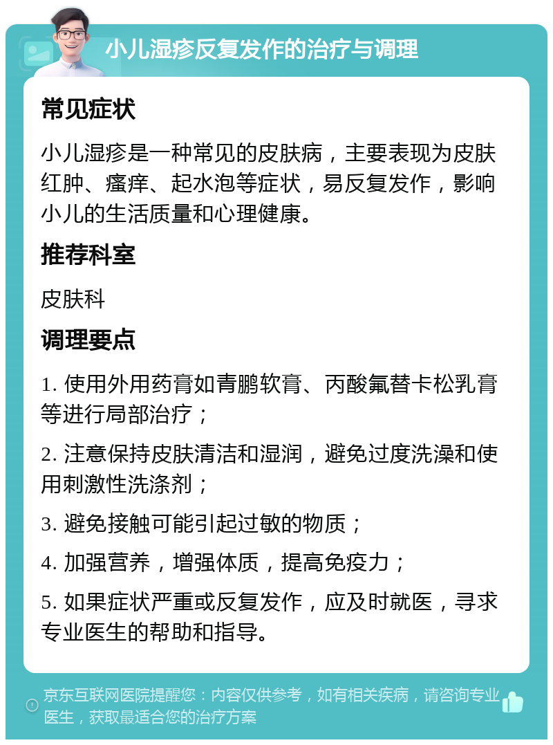 小儿湿疹反复发作的治疗与调理 常见症状 小儿湿疹是一种常见的皮肤病，主要表现为皮肤红肿、瘙痒、起水泡等症状，易反复发作，影响小儿的生活质量和心理健康。 推荐科室 皮肤科 调理要点 1. 使用外用药膏如青鹏软膏、丙酸氟替卡松乳膏等进行局部治疗； 2. 注意保持皮肤清洁和湿润，避免过度洗澡和使用刺激性洗涤剂； 3. 避免接触可能引起过敏的物质； 4. 加强营养，增强体质，提高免疫力； 5. 如果症状严重或反复发作，应及时就医，寻求专业医生的帮助和指导。