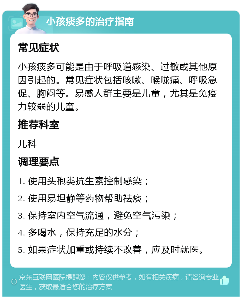 小孩痰多的治疗指南 常见症状 小孩痰多可能是由于呼吸道感染、过敏或其他原因引起的。常见症状包括咳嗽、喉咙痛、呼吸急促、胸闷等。易感人群主要是儿童，尤其是免疫力较弱的儿童。 推荐科室 儿科 调理要点 1. 使用头孢类抗生素控制感染； 2. 使用易坦静等药物帮助祛痰； 3. 保持室内空气流通，避免空气污染； 4. 多喝水，保持充足的水分； 5. 如果症状加重或持续不改善，应及时就医。