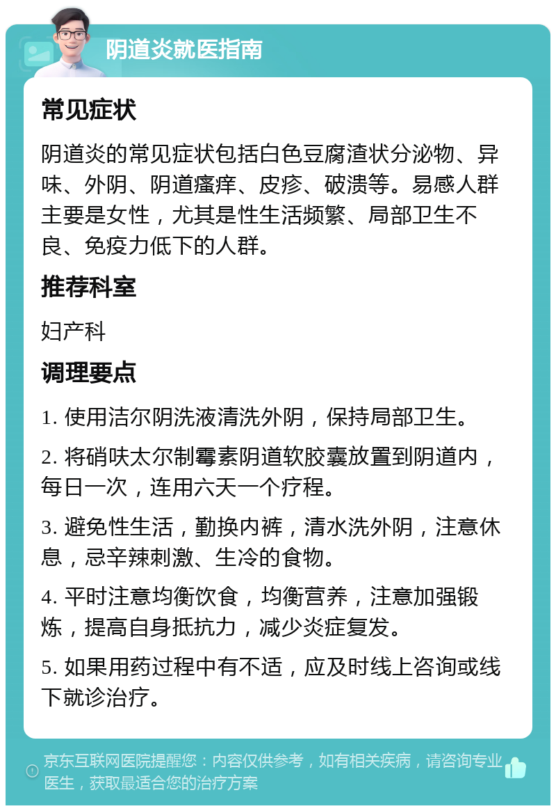 阴道炎就医指南 常见症状 阴道炎的常见症状包括白色豆腐渣状分泌物、异味、外阴、阴道瘙痒、皮疹、破溃等。易感人群主要是女性，尤其是性生活频繁、局部卫生不良、免疫力低下的人群。 推荐科室 妇产科 调理要点 1. 使用洁尔阴洗液清洗外阴，保持局部卫生。 2. 将硝呋太尔制霉素阴道软胶囊放置到阴道内，每日一次，连用六天一个疗程。 3. 避免性生活，勤换内裤，清水洗外阴，注意休息，忌辛辣刺激、生冷的食物。 4. 平时注意均衡饮食，均衡营养，注意加强锻炼，提高自身抵抗力，减少炎症复发。 5. 如果用药过程中有不适，应及时线上咨询或线下就诊治疗。