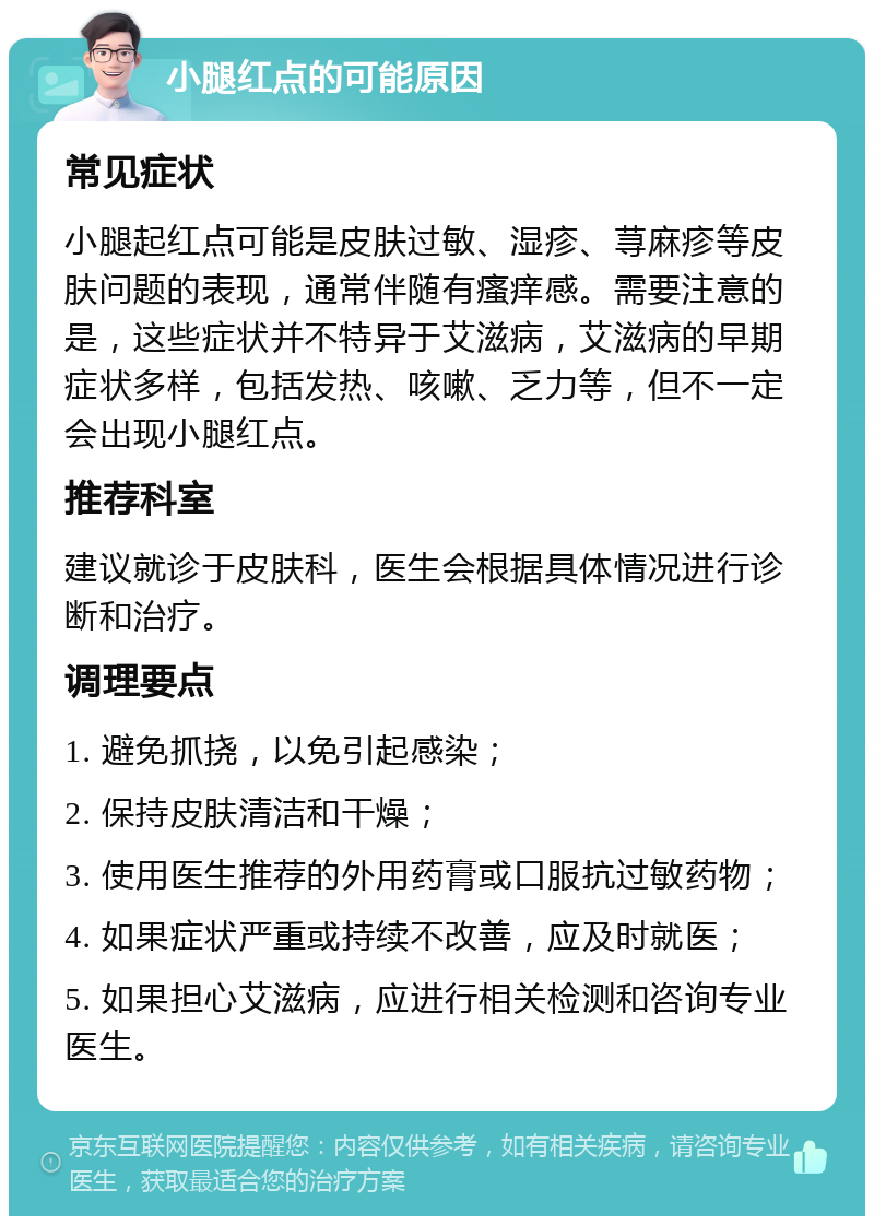 小腿红点的可能原因 常见症状 小腿起红点可能是皮肤过敏、湿疹、荨麻疹等皮肤问题的表现，通常伴随有瘙痒感。需要注意的是，这些症状并不特异于艾滋病，艾滋病的早期症状多样，包括发热、咳嗽、乏力等，但不一定会出现小腿红点。 推荐科室 建议就诊于皮肤科，医生会根据具体情况进行诊断和治疗。 调理要点 1. 避免抓挠，以免引起感染； 2. 保持皮肤清洁和干燥； 3. 使用医生推荐的外用药膏或口服抗过敏药物； 4. 如果症状严重或持续不改善，应及时就医； 5. 如果担心艾滋病，应进行相关检测和咨询专业医生。