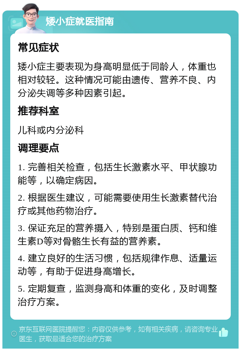 矮小症就医指南 常见症状 矮小症主要表现为身高明显低于同龄人，体重也相对较轻。这种情况可能由遗传、营养不良、内分泌失调等多种因素引起。 推荐科室 儿科或内分泌科 调理要点 1. 完善相关检查，包括生长激素水平、甲状腺功能等，以确定病因。 2. 根据医生建议，可能需要使用生长激素替代治疗或其他药物治疗。 3. 保证充足的营养摄入，特别是蛋白质、钙和维生素D等对骨骼生长有益的营养素。 4. 建立良好的生活习惯，包括规律作息、适量运动等，有助于促进身高增长。 5. 定期复查，监测身高和体重的变化，及时调整治疗方案。