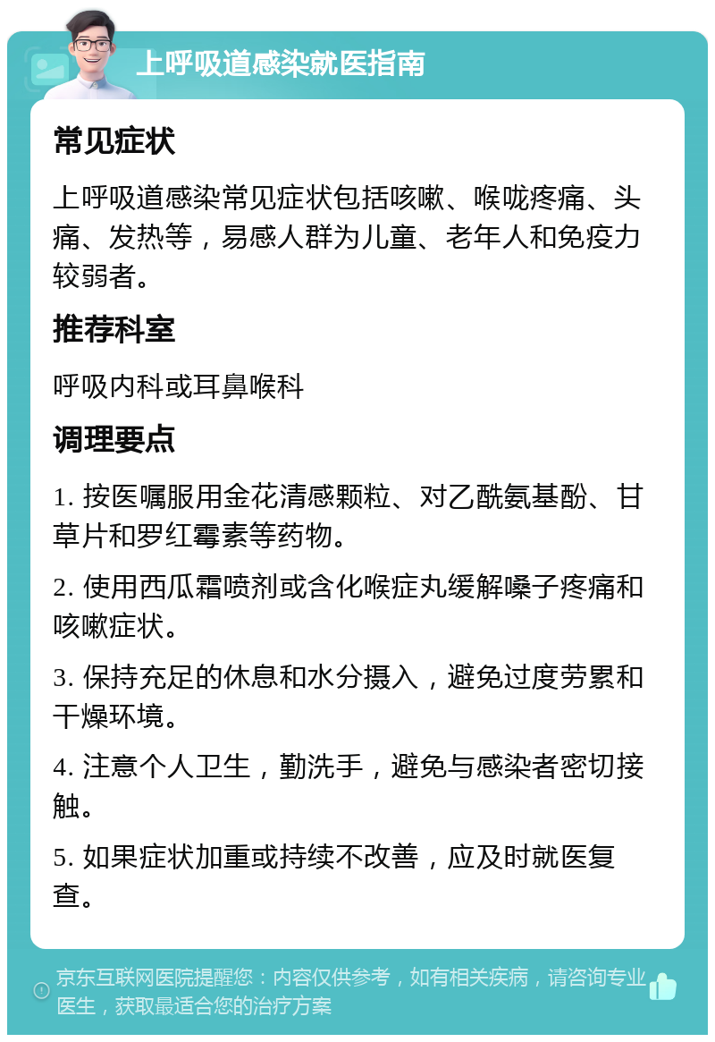 上呼吸道感染就医指南 常见症状 上呼吸道感染常见症状包括咳嗽、喉咙疼痛、头痛、发热等，易感人群为儿童、老年人和免疫力较弱者。 推荐科室 呼吸内科或耳鼻喉科 调理要点 1. 按医嘱服用金花清感颗粒、对乙酰氨基酚、甘草片和罗红霉素等药物。 2. 使用西瓜霜喷剂或含化喉症丸缓解嗓子疼痛和咳嗽症状。 3. 保持充足的休息和水分摄入，避免过度劳累和干燥环境。 4. 注意个人卫生，勤洗手，避免与感染者密切接触。 5. 如果症状加重或持续不改善，应及时就医复查。