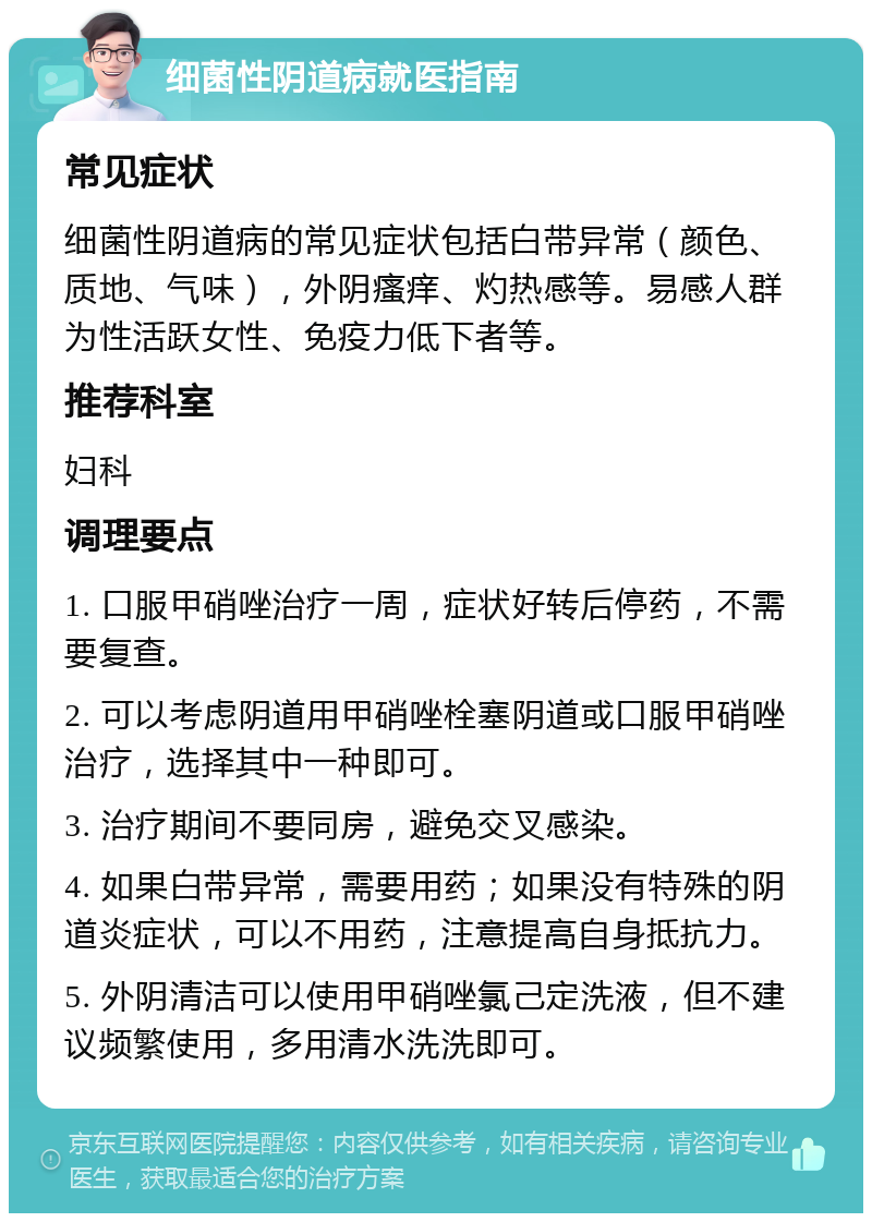 细菌性阴道病就医指南 常见症状 细菌性阴道病的常见症状包括白带异常（颜色、质地、气味），外阴瘙痒、灼热感等。易感人群为性活跃女性、免疫力低下者等。 推荐科室 妇科 调理要点 1. 口服甲硝唑治疗一周，症状好转后停药，不需要复查。 2. 可以考虑阴道用甲硝唑栓塞阴道或口服甲硝唑治疗，选择其中一种即可。 3. 治疗期间不要同房，避免交叉感染。 4. 如果白带异常，需要用药；如果没有特殊的阴道炎症状，可以不用药，注意提高自身抵抗力。 5. 外阴清洁可以使用甲硝唑氯己定洗液，但不建议频繁使用，多用清水洗洗即可。