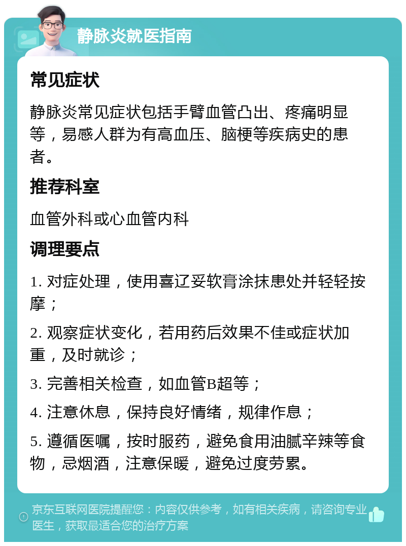 静脉炎就医指南 常见症状 静脉炎常见症状包括手臂血管凸出、疼痛明显等，易感人群为有高血压、脑梗等疾病史的患者。 推荐科室 血管外科或心血管内科 调理要点 1. 对症处理，使用喜辽妥软膏涂抹患处并轻轻按摩； 2. 观察症状变化，若用药后效果不佳或症状加重，及时就诊； 3. 完善相关检查，如血管B超等； 4. 注意休息，保持良好情绪，规律作息； 5. 遵循医嘱，按时服药，避免食用油腻辛辣等食物，忌烟酒，注意保暖，避免过度劳累。