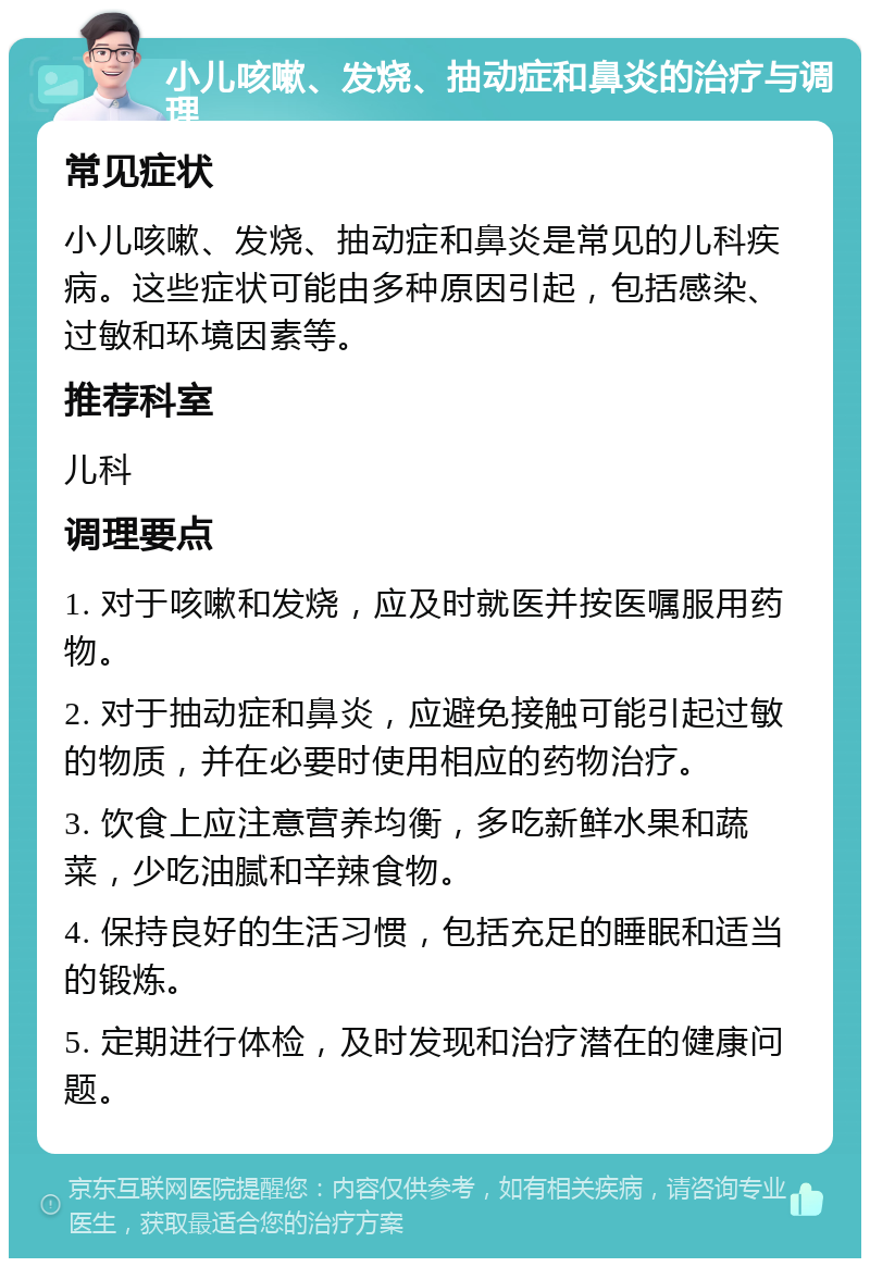 小儿咳嗽、发烧、抽动症和鼻炎的治疗与调理 常见症状 小儿咳嗽、发烧、抽动症和鼻炎是常见的儿科疾病。这些症状可能由多种原因引起，包括感染、过敏和环境因素等。 推荐科室 儿科 调理要点 1. 对于咳嗽和发烧，应及时就医并按医嘱服用药物。 2. 对于抽动症和鼻炎，应避免接触可能引起过敏的物质，并在必要时使用相应的药物治疗。 3. 饮食上应注意营养均衡，多吃新鲜水果和蔬菜，少吃油腻和辛辣食物。 4. 保持良好的生活习惯，包括充足的睡眠和适当的锻炼。 5. 定期进行体检，及时发现和治疗潜在的健康问题。