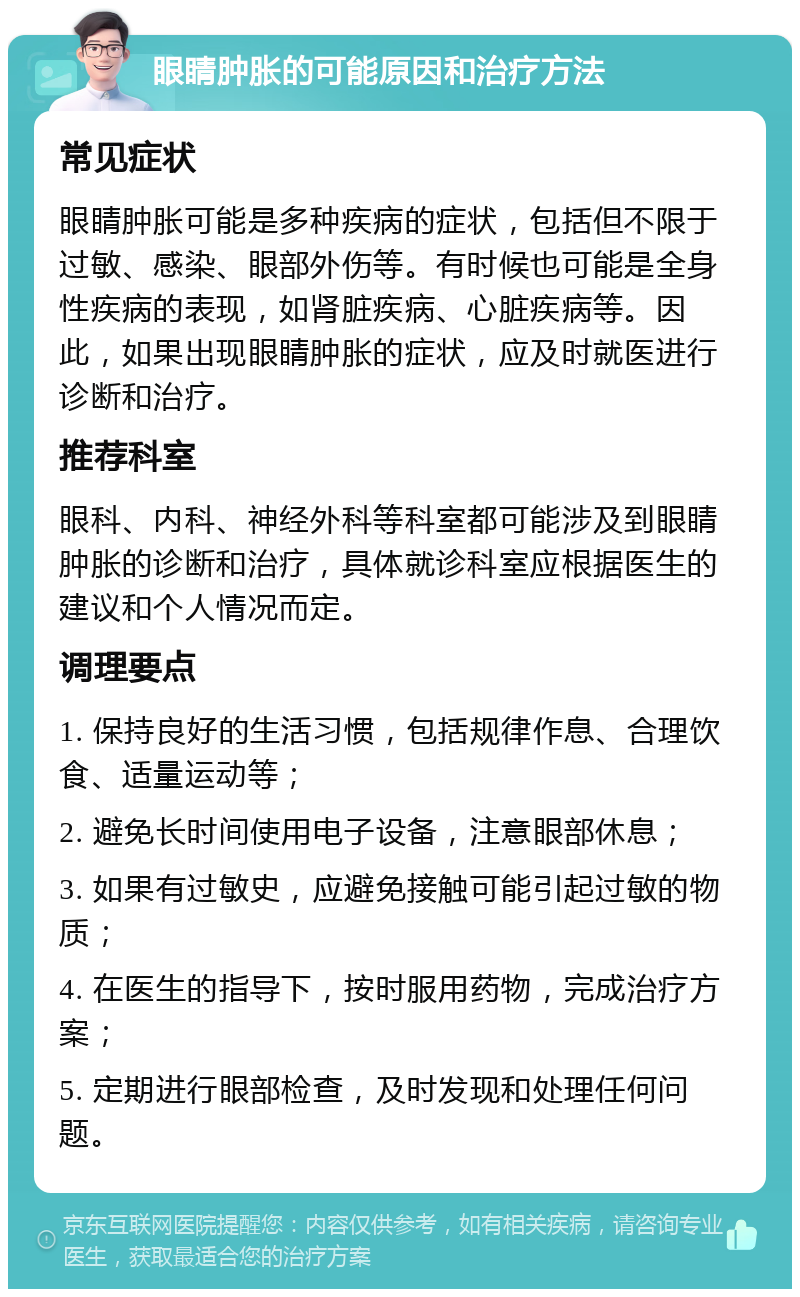 眼睛肿胀的可能原因和治疗方法 常见症状 眼睛肿胀可能是多种疾病的症状，包括但不限于过敏、感染、眼部外伤等。有时候也可能是全身性疾病的表现，如肾脏疾病、心脏疾病等。因此，如果出现眼睛肿胀的症状，应及时就医进行诊断和治疗。 推荐科室 眼科、内科、神经外科等科室都可能涉及到眼睛肿胀的诊断和治疗，具体就诊科室应根据医生的建议和个人情况而定。 调理要点 1. 保持良好的生活习惯，包括规律作息、合理饮食、适量运动等； 2. 避免长时间使用电子设备，注意眼部休息； 3. 如果有过敏史，应避免接触可能引起过敏的物质； 4. 在医生的指导下，按时服用药物，完成治疗方案； 5. 定期进行眼部检查，及时发现和处理任何问题。