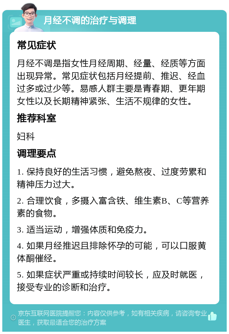 月经不调的治疗与调理 常见症状 月经不调是指女性月经周期、经量、经质等方面出现异常。常见症状包括月经提前、推迟、经血过多或过少等。易感人群主要是青春期、更年期女性以及长期精神紧张、生活不规律的女性。 推荐科室 妇科 调理要点 1. 保持良好的生活习惯，避免熬夜、过度劳累和精神压力过大。 2. 合理饮食，多摄入富含铁、维生素B、C等营养素的食物。 3. 适当运动，增强体质和免疫力。 4. 如果月经推迟且排除怀孕的可能，可以口服黄体酮催经。 5. 如果症状严重或持续时间较长，应及时就医，接受专业的诊断和治疗。