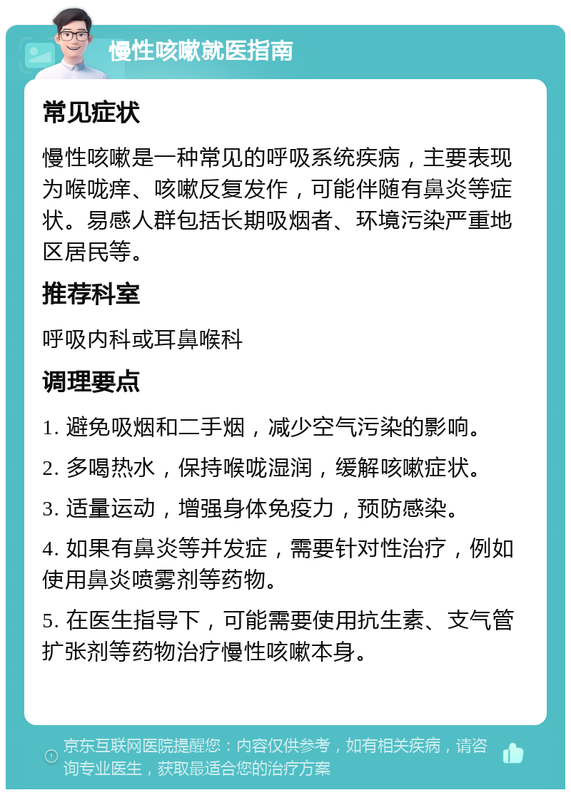 慢性咳嗽就医指南 常见症状 慢性咳嗽是一种常见的呼吸系统疾病，主要表现为喉咙痒、咳嗽反复发作，可能伴随有鼻炎等症状。易感人群包括长期吸烟者、环境污染严重地区居民等。 推荐科室 呼吸内科或耳鼻喉科 调理要点 1. 避免吸烟和二手烟，减少空气污染的影响。 2. 多喝热水，保持喉咙湿润，缓解咳嗽症状。 3. 适量运动，增强身体免疫力，预防感染。 4. 如果有鼻炎等并发症，需要针对性治疗，例如使用鼻炎喷雾剂等药物。 5. 在医生指导下，可能需要使用抗生素、支气管扩张剂等药物治疗慢性咳嗽本身。