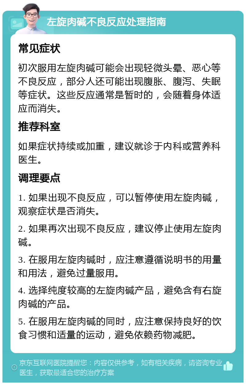 左旋肉碱不良反应处理指南 常见症状 初次服用左旋肉碱可能会出现轻微头晕、恶心等不良反应，部分人还可能出现腹胀、腹泻、失眠等症状。这些反应通常是暂时的，会随着身体适应而消失。 推荐科室 如果症状持续或加重，建议就诊于内科或营养科医生。 调理要点 1. 如果出现不良反应，可以暂停使用左旋肉碱，观察症状是否消失。 2. 如果再次出现不良反应，建议停止使用左旋肉碱。 3. 在服用左旋肉碱时，应注意遵循说明书的用量和用法，避免过量服用。 4. 选择纯度较高的左旋肉碱产品，避免含有右旋肉碱的产品。 5. 在服用左旋肉碱的同时，应注意保持良好的饮食习惯和适量的运动，避免依赖药物减肥。