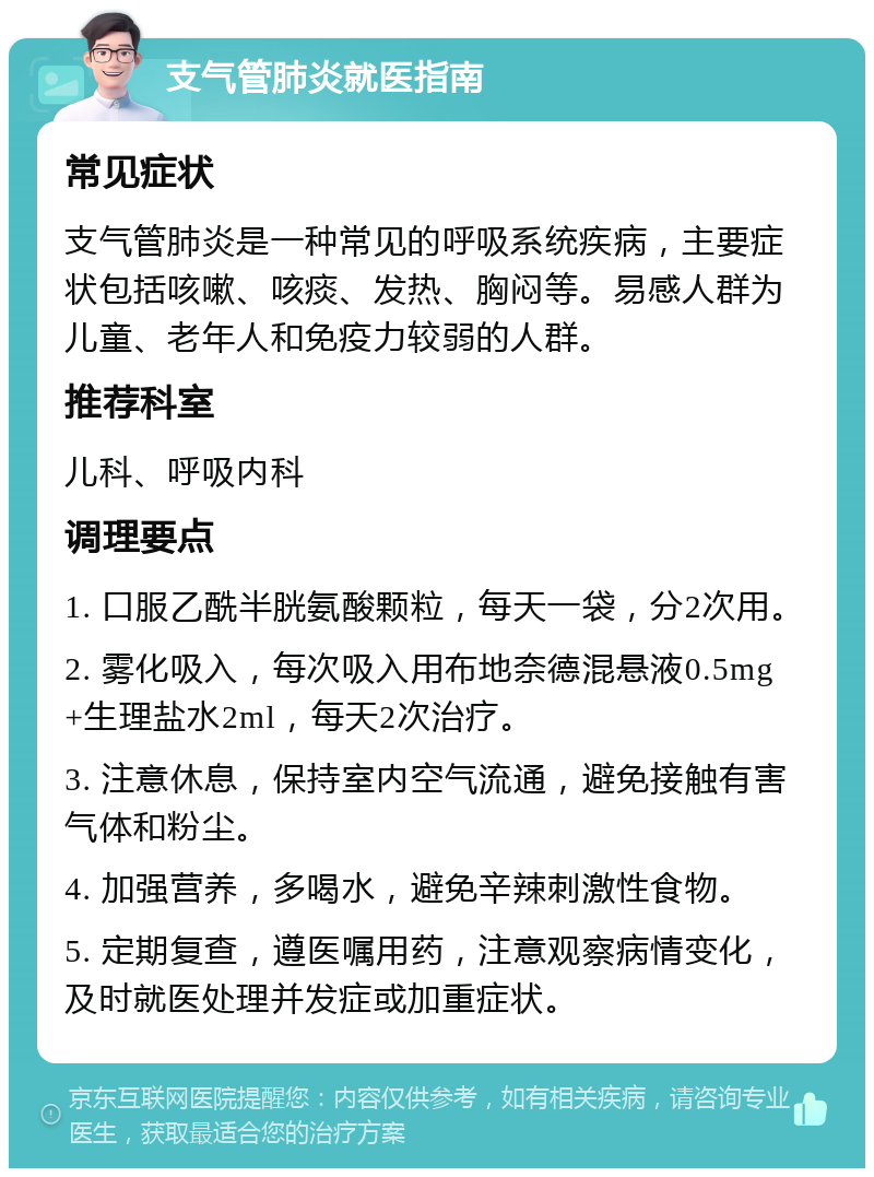 支气管肺炎就医指南 常见症状 支气管肺炎是一种常见的呼吸系统疾病，主要症状包括咳嗽、咳痰、发热、胸闷等。易感人群为儿童、老年人和免疫力较弱的人群。 推荐科室 儿科、呼吸内科 调理要点 1. 口服乙酰半胱氨酸颗粒，每天一袋，分2次用。 2. 雾化吸入，每次吸入用布地奈德混悬液0.5mg+生理盐水2ml，每天2次治疗。 3. 注意休息，保持室内空气流通，避免接触有害气体和粉尘。 4. 加强营养，多喝水，避免辛辣刺激性食物。 5. 定期复查，遵医嘱用药，注意观察病情变化，及时就医处理并发症或加重症状。