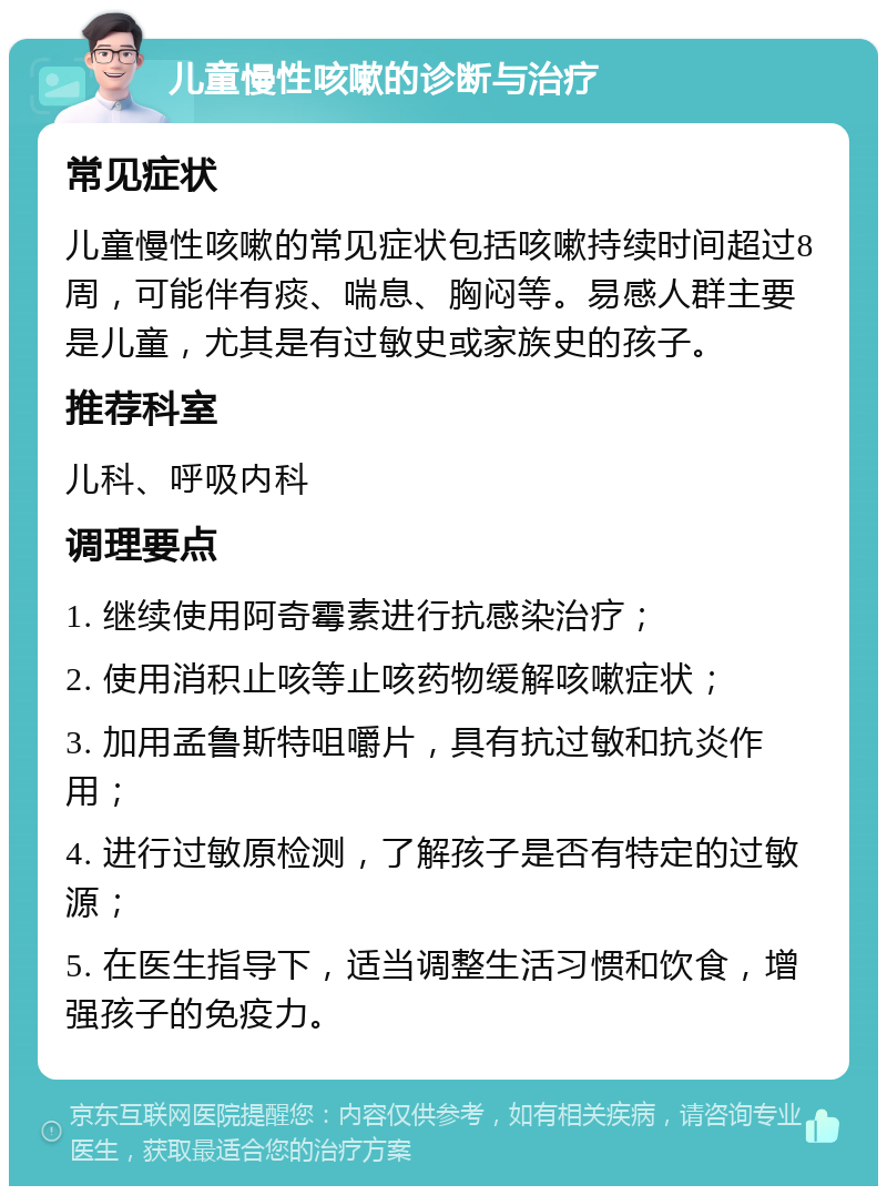 儿童慢性咳嗽的诊断与治疗 常见症状 儿童慢性咳嗽的常见症状包括咳嗽持续时间超过8周，可能伴有痰、喘息、胸闷等。易感人群主要是儿童，尤其是有过敏史或家族史的孩子。 推荐科室 儿科、呼吸内科 调理要点 1. 继续使用阿奇霉素进行抗感染治疗； 2. 使用消积止咳等止咳药物缓解咳嗽症状； 3. 加用孟鲁斯特咀嚼片，具有抗过敏和抗炎作用； 4. 进行过敏原检测，了解孩子是否有特定的过敏源； 5. 在医生指导下，适当调整生活习惯和饮食，增强孩子的免疫力。