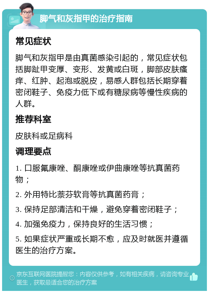 脚气和灰指甲的治疗指南 常见症状 脚气和灰指甲是由真菌感染引起的，常见症状包括脚趾甲变厚、变形、发黄或白斑，脚部皮肤瘙痒、红肿、起泡或脱皮，易感人群包括长期穿着密闭鞋子、免疫力低下或有糖尿病等慢性疾病的人群。 推荐科室 皮肤科或足病科 调理要点 1. 口服氟康唑、酮康唑或伊曲康唑等抗真菌药物； 2. 外用特比萘芬软膏等抗真菌药膏； 3. 保持足部清洁和干燥，避免穿着密闭鞋子； 4. 加强免疫力，保持良好的生活习惯； 5. 如果症状严重或长期不愈，应及时就医并遵循医生的治疗方案。