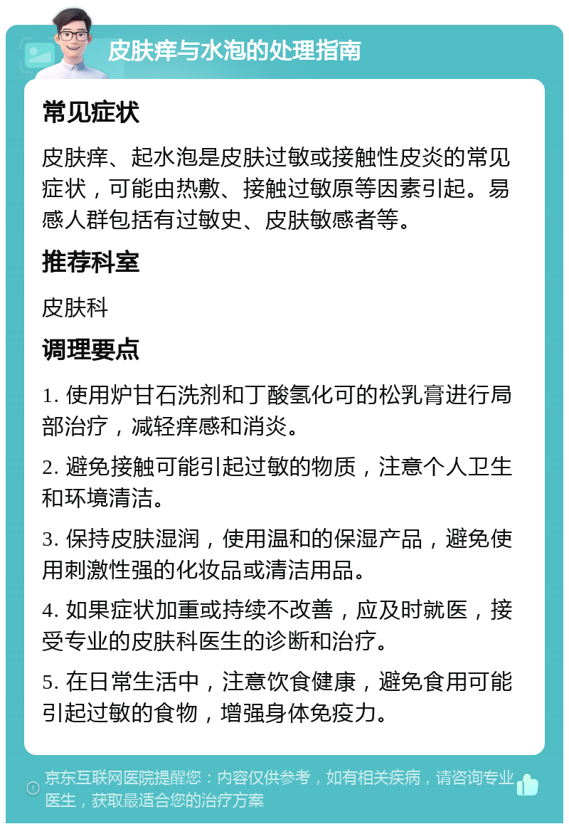 皮肤痒与水泡的处理指南 常见症状 皮肤痒、起水泡是皮肤过敏或接触性皮炎的常见症状，可能由热敷、接触过敏原等因素引起。易感人群包括有过敏史、皮肤敏感者等。 推荐科室 皮肤科 调理要点 1. 使用炉甘石洗剂和丁酸氢化可的松乳膏进行局部治疗，减轻痒感和消炎。 2. 避免接触可能引起过敏的物质，注意个人卫生和环境清洁。 3. 保持皮肤湿润，使用温和的保湿产品，避免使用刺激性强的化妆品或清洁用品。 4. 如果症状加重或持续不改善，应及时就医，接受专业的皮肤科医生的诊断和治疗。 5. 在日常生活中，注意饮食健康，避免食用可能引起过敏的食物，增强身体免疫力。