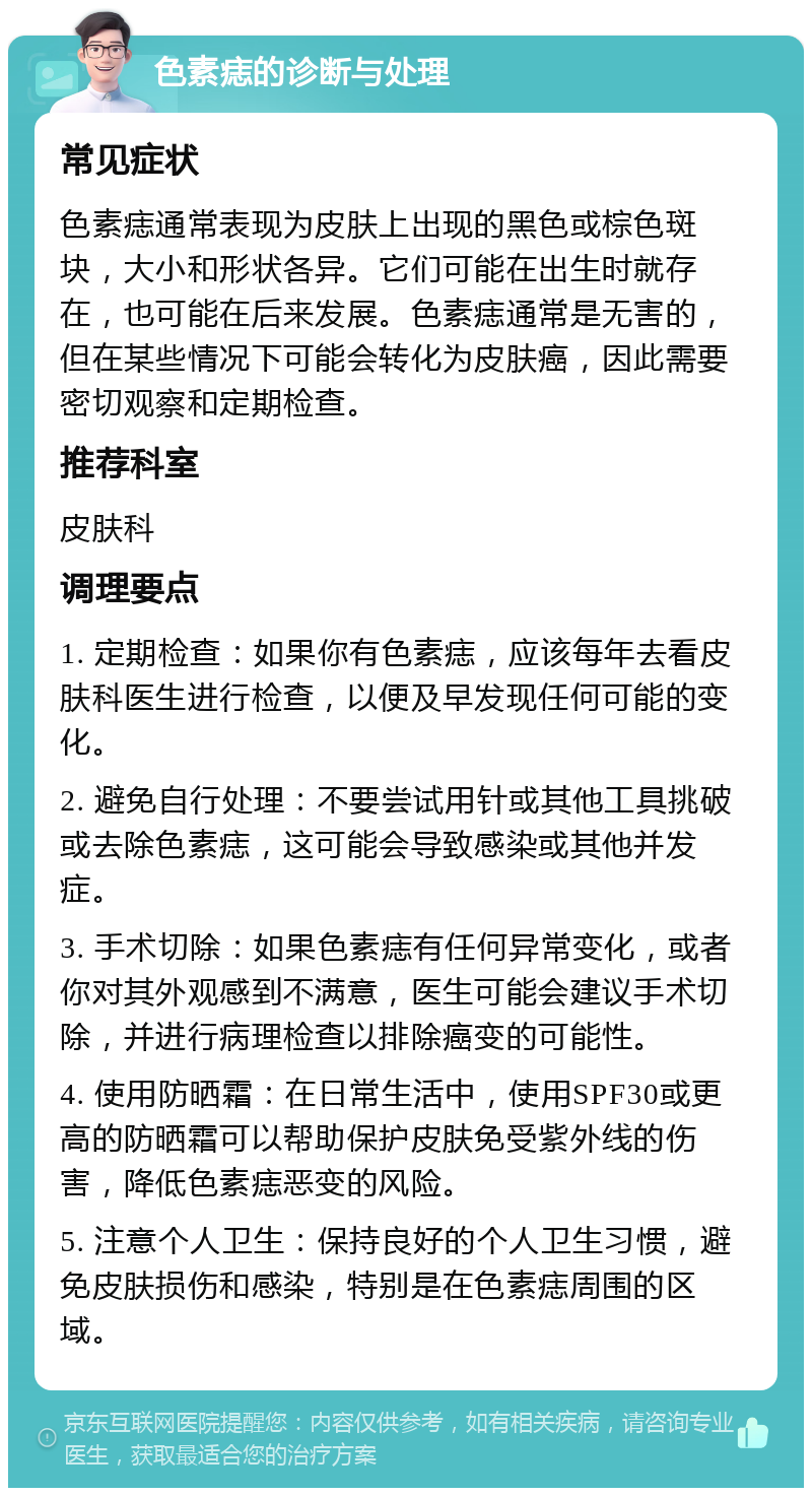 色素痣的诊断与处理 常见症状 色素痣通常表现为皮肤上出现的黑色或棕色斑块，大小和形状各异。它们可能在出生时就存在，也可能在后来发展。色素痣通常是无害的，但在某些情况下可能会转化为皮肤癌，因此需要密切观察和定期检查。 推荐科室 皮肤科 调理要点 1. 定期检查：如果你有色素痣，应该每年去看皮肤科医生进行检查，以便及早发现任何可能的变化。 2. 避免自行处理：不要尝试用针或其他工具挑破或去除色素痣，这可能会导致感染或其他并发症。 3. 手术切除：如果色素痣有任何异常变化，或者你对其外观感到不满意，医生可能会建议手术切除，并进行病理检查以排除癌变的可能性。 4. 使用防晒霜：在日常生活中，使用SPF30或更高的防晒霜可以帮助保护皮肤免受紫外线的伤害，降低色素痣恶变的风险。 5. 注意个人卫生：保持良好的个人卫生习惯，避免皮肤损伤和感染，特别是在色素痣周围的区域。